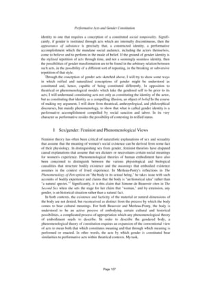 Performative Acts and Gender Constitution 901
identity to one that requires a conception of a constituted social temporality. Signifi-
cantly, if gender is instituted through acts which are internally discontinuous, then the
appearance of substance is precisely that, a constructed identity, a performative
accomplishment which the mundane social audience, including the actors themselves,
come to believe and to perform in the mode of belief. If the ground of gender identity is
the stylized repetition of acts through time, and not a seemingly seamless identity, then
the possibilities of gender transformation are to be found in the arbitrary relation between
such acts, in the possibility of a different sort of repeating, in the breaking or subversive
repetition of that style.
Through the conception of gender acts sketched above, I will try to show some ways
in which reified and naturalized conceptions of gender might be understood as
constituted and, hence, capable of being constituted differently. In opposition to
theatrical or phenomenological models which take the gendered self to be prior to its
acts, I will understand constituting acts not only as constituting the identity of the actor,
but as constituting that identity as a compelling illusion, an object of belief In the course
of making my argument, I will draw from theatrical, anthropological, and philosophical
discourses, but mainly phenomenology, to show that what is called gender identity is a
performative accomplishment compelled by social sanction and taboo. In its very
character as performative resides the possibility of contesting its reified status.
I Sex/gender: Feminist and Phenomenological Views
Feminist theory has often been critical of naturalistic explanations of sex and sexuality
that assume that the meaning of women's social existence can be derived from some fact
of their physiology. In distinguishing sex from gender, feminist theorists have disputed
causal explanations that assume that sex dictates or necessitates certain social meanings
for women's experience. Phenomenological theories of human embodiment have also
been concerned to distinguish between the various physiological and biological
causalities that structure bodily existence and the meanings that embodied existence
assumes in the context of lived experience. In Merleau-Ponty's reflections in The
Phenomenology of Perception on "the body in its sexual being," he takes issue with such
accounts of bodily experience and claims that the body is "an historical idea" rather than
"a natural species."2
Significantly, it is this claim that Simone de Beauvoir cites in The
Second Sex when she sets the stage for her claim that "woman," and by extension, any
gender, is an historical situation rather than a natural fact.
In both contexts, the existence and facticity of the material or natural dimensions of
the body are not denied, but reconceived as distinct from the process by which the body
comes to bear cultural meanings. For both Beauvoir and Merleau-Ponty, the body is
understood to be an active process of embodying certain cultural and historical
possibilities, a complicated process of appropriation which any phenomenological theory
of embodiment needs to describe. In order to describe the gendered body, a
phenomenological theory of constitution requires an expansion of the conventional view
of acts to mean both that which constitutes meaning and that through which meaning is
performed or enacted. In other words, the acts by which gender is constituted bear
similarities to performative acts within theatrical contexts. My task,
Page 107
 