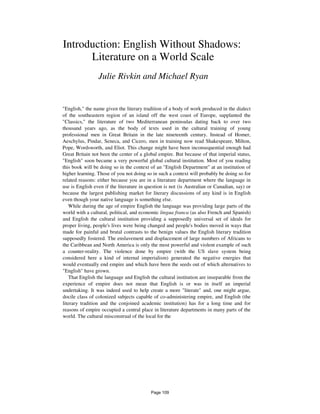 Introduction: English Without Shadows:
Literature on a World Scale
Julie Rivkin and Michael Ryan
"English," the name given the literary tradition of a body of work produced in the dialect
of the southeastern region of an island off the west coast of Europe, supplanted the
"Classics," the literature of two Mediterranean peninsulas dating back to over two
thousand years ago, as the body of texts used in the cultural training of young
professional men in Great Britain in the late nineteenth century. Instead of Homer,
Aeschylus, Pindar, Seneca, and Cicero, men in training now read Shakespeare, Milton,
Pope, Wordsworth, and Eliot. This change might have been inconsequential enough had
Great Britain not been the center of a global empire. But because of that imperial status,
"English" soon became a very powerful global cultural institution. Most of you reading
this book will be doing so in the context of an "English Department" at an institution of
higher learning. Those of you not doing so in such a context will probably be doing so for
related reasons: either because you are in a literature department where the language in
use is English even if the literature in question is not (is Australian or Canadian, say) or
because the largest publishing market for literary discussions of any kind is in English
even though your native language is something else.
While during the age of empire English the language was providing large parts of the
world with a cultural, political, and economic lingua franca (as also French and Spanish)
and English the cultural institution providing a supposedly universal set of ideals for
proper living, people's lives were being changed and people's bodies moved in ways that
made for painful and brutal contrasts to the benign values the English literary tradition
supposedly fostered. The enslavement and displacement of large numbers of Africans to
the Caribbean and North America is only the most powerful and violent example of such
a counter-reality. The violence done by empire (with the US slave system being
considered here a kind of internal imperialism) generated the negative energies that
would eventually end empire and which have been the seeds out of which alternatives to
"English" have grown.
That English the language and English the cultural institution are inseparable from the
experience of empire does not mean that English is or was in itself an imperial
undertaking. It was indeed used to help create a more "literate" and, one might argue,
docile class of colonized subjects capable of co-administering empire, and English (the
literary tradition and the conjoined academic institution) has for a long time and for
reasons of empire occupied a central place in literature departments in many parts of the
world. The cultural misconstrual of the local for the
Page 109
 