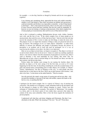 16 Formalisms
for example — or else they function as though by formula and do not even appear in
cognition:
I was cleaning and, meandering about, approached the divan and couldn't remember
whether or not I had dusted it. Since these movements are habitual and unconscious I
could not remember and felt that it was impossible to remember - so that if I had dusted
it and forgot — that is, had acted unconsciously, then it was the same as if I had not.
If some conscious person had been watching, then the fact could be established. If,
however, no one was looking, or looking on unconsciously, if the whole complex lives
of many people go on unconsciously, then such lives are as if they had never been.3
And so life is reckoned as nothing. Habitualization devours work, clothes, furniture,
one's wife, and the fear of war. "If the whole complex lives of many people go on
unconsciously, then such lives are as if they had never been." And art exists that one may
recover the sensation of life; it exists to make one feel things, to make the stone stony.
The purpose of art is to impart the sensation of things as they are perceived and not as
they are known. The technique of art is to make objects "unfamiliar," to make forms
difficult, to increase the difficulty and length of perception because the process of
perception is an aesthetic end in itself and must be prolonged. Art is a way of
experiencing the artfulness of an object: the object is not important...
After we see an object several times, we begin to recognize it. The object is in front of
us and we know about it, but we do not see it - hence we cannot say anything significant
about it. Art removes objects from the automatism of perception in several ways. Here I
want to illustrate a way used repeatedly by Leo Tolstoy, that writer who, for
Merezhkovsky at least, seems to present things as if he himself saw them, saw them in
their entirety, and did not alter them.
Tolstoy makes the familiar seem strange by not naming the familiar object. He
describes an object as if he were seeing it for the first time, an event as if it were
happening for the first time. In describing something he avoids the accepted names of its
parts and instead names corresponding parts of other objects. For example, in "Shame"
Tolstoy "defamiliarizes" the idea of flogging in this way: "to strip people who have
broken the law, to hurl them to the floor, and to rap on their bottoms with switches," and,
after a few lines, "to lash about on the naked buttocks." Then he remarks:
Just why precisely this stupid, savage means of causing pain and not any other - why
not prick the shoulders or any part of the body with needles, squeeze the hands or the
feet in a vise, or anything like that?
I apologize for this harsh example, but it is typical of Tolstoy's way of pricking the
conscience. The familiar act of flogging is made unfamiliar both by the description and
by the proposal to change its form without changing its nature. Tolstoy uses this
technique of "defamiliarization" constantly. The narrator of "Kholstomer," for example,
is a horse, and it is the horse's point of view (rather than a person's) that makes the
content of the story seem unfamiliar. Here is how the horse regards the institution of
private property:
I understood well what they said about whipping and Christianity. But then I was
absolutely in the dark. What's the meaning of "his own," "his colt"? From these
Page 11
 