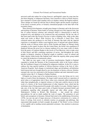1072 Colonial, Post-Colonial, and Transnational Studies
universal could only endure for so long, however, and English's status for some time has
also been changing, as indigenous literatures, from Australia to Africa to North America,
have emerged to assume equal standing with or to displace entirely the English tradition.
Those changes are bound up with the end of official empire and the transfer of political,
if not always economic power, to formerly colonialized peoples in the latter half of the
twentieth century.
These historical developments wrought great changes in literature and in the discussion
and teaching of literature. Entire bodies of writing emerged out of the imperial front, that
line of contact between colonizer and colonized which is characterized as much by
reciprocal envy and adulation as by reciprocal fear and resentment. On the one side of
that front stand works like Forster's Passage to India or Kipling's Kim, while on the other
stand such works as Rhys's Wide Sargasso Sea or Kincaid's A Small Place. Each
colonized nation also produced its own body of literature that dealt with the imperial
experience or attempted to define a post-imperial sense of national and cultural identity,
with the works of African writers such as Wole Soyinka and Ngugi wa Thiong'o being
exemplary in this regard. In places like the United States, the former slave population of
displaced Africans has given rise to a literary tradition of its own, many works of which,
from the poetry of Langston Hughes to the novels of Toni Morrison, seek to make sense
of their history and their continuing experience of racism. And throughout the world,
peoples in diasporic situations of dispersal sought to establish a sense of cultural and
ethnic identity within locales like England itself, where the majority ethnic group tended
to control the production of mainstream culture.
The 1960s are once again a time of enormous transformation. English in England
expanded to include the literature of the Commonwealth, while in the former colonies
like the Caribbean it began to be displaced by indigenous traditions. In the US, it came to
embrace the long ignored tradition of African-American writing in the form of Afro-
American Programs. Such changes in institutional shape and disciplinary self-definition
both fostered and were brought about by new developments in literary criticism. Scholars
emerged who were less interested in the European tradition and more interested in post-
colonial writers like V. S. Naipaul or Nadine Gordimer.
If English was losing some of its institutional power, it was also being cast in a new
light as a result of these developments. No longer could it present itself as a repository of
good values or of appropriate style if those values were connected, albeit metonymically
rather than metaphorically, to imperial violence or if that style could be shown to be the
result of a history of the forced displacement of other linguistic forms which had the
misfortune alone of being practiced by people with smaller or no guns. Scholars began to
take note of the fact that many great works of English literature promoted beliefs and
assumptions regarding other geographic regions and other ethnic groups - from
Shakespeare's Caliban to Bronte's Mrs Rochester — that created the cultural
preconditions for and no doubt enabled the work of empire. The promotion of such
beliefs and assumptions in literature, Edward Said noted in his pathbreaking Orientalism
(1978), was just one part of larger processes of discursive construction in a variety of
forms of writing, from novels to scholarly treatises on geography and philology, that
represented other peoples (in Said's example, the people of "the Orient") as less civilized
or less capable and as needing western paternalist assistance. Any attention to processes
of domination
Page 110
 