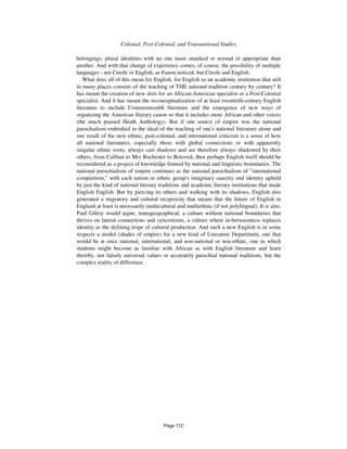 1074 Colonial, Post-Colonial, and Transnational Studies
belongings, plural identities with no one more standard or normal or appropriate than
another. And with that change of experience comes, of course, the possibility of multiple
languages - not Creole or English, as Fanon noticed, but Creole and English.
What does all of this mean for English, for English as an academic institution that still
in many places consists of the teaching of THE national tradition century by century? It
has meant the creation of new slots for an African-American specialist or a Post-Colonial
specialist. And it has meant the reconceptualization of at least twentieth-century English
literature to include Commonwealth literature and the emergence of new ways of
organizing the American literary canon so that it includes more African and other voices
(the much praised Heath Anthology). But if one source of empire was the national
parochialism embodied in the ideal of the teaching of one's national literature alone and
one result of the new ethnic, post-colonial, and international criticism is a sense of how
all national literatures, especially those with global connections or with apparently
singular ethnic roots, always cast shadows and are therefore always shadowed by their
others, from Caliban to Mrs Rochester to Beloved, then perhaps English itself should be
reconsidered as a project of knowledge limited by national and linguistic boundaries. The
national parochialism of empire continues as the national parochialism of "international
competition," with each nation or ethnic group's imaginary sanctity and identity upheld
by just the kind of national literary traditions and academic literary institutions that made
English English. But by piercing its others and walking with its shadows, English also
generated a migratory and cultural reciprocity that means that the future of English in
England at least is necessarily multicultural and multiethnic (if not polylingual). It is also,
Paul Gilroy would argue, transgeographical, a culture without national boundaries that
thrives on lateral connections and syncretisms, a culture where in-betweenness replaces
identity as the defining trope of cultural production. And such a new English is in some
respects a model (shades of empire) for a new kind of Literature Department, one that
would be at once national, international, and non-national or non-ethnic, one in which
students might become as familiar with African as with English literature and learn
thereby, not falsely universal values or accurately parochial national traditions, but the
complex reality of difference.
Page 112
 