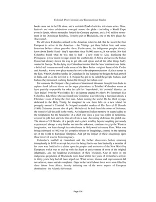 1076 Colonial, Post-Colonial, and Transnational Studies
books came out in the UK alone, and a veritable flood of articles, television series, films,
festivals and other celebrations emerged around the globe - including a World Expo
event in Spain, whose monarchy funded the Genoese explorer, and a $40 million monu-
ment in the Dominican Republic, formerly part of Hispaniola, one of the first places he
'discovered'.
We all know Columbus arrived in the Americas when he did. But he wasn't the first
European to arrive in the Americas - the Vikings got there before him; and some
historians believe others preceded them. Furthermore, the indigenous peoples already
knew about Turtle Island - they'd been there since 30,000 years BC, if not earlier. Nor had
Columbus found what he was sent to find - a new route to Asia, displacing the
Portuguese, whose recent voyages round the southern tip of Africa and across the Indian
Ocean had already shown the way to get silks and spices and all the other things badly
wanted in Europe. To his dying day Columbus insisted that the 'new' continent was India,
a belief still commemorated in the name of the West Indies - original home of the Caribs
and Arawaks, whose own place names he took to be mispronunciations of place names in
the East. When Columbus landed in Guanahani in the Bahamas he thought he had arrived
in India, and so, as the novelist V. S. Naipaul has put it, he called the people 'Indians, and
Indians they remained, walking Indian file through the Indian corn'.
For someone like Naipaul - the grandson of indentured labourers brought from India to
replace freed African slaves on the sugar plantations in Trinidad -Columbus seems at
least partially responsible for what he calls his 'improbable', his 'colonial' identity: an
'East Indian' from the West Indies. It is an identity created by others, by Europeans like
Columbus. Like those who succeeded him, Columbus was following a European dream, a
Christian vision of being the first man, Adam naming the world. On his third voyage,
dedicated to the Holy Trinity, he imagined he saw three hills on a new island: he
promptly named it Trinidad. As Naipaul reminded readers of The Loss of El Dorado
(1969) Columbus dreamt also of gold. He believed he had found the mines of Solomon,
the source of all the gold in the world. An indigenous Indian memory or legend added to
the temptations for the Spaniards: of a chief who once a year was rolled in turpentine,
covered in gold dust and who then dived into a lake - becoming el dorado, the gilded one.
The dream of El Dorado, of a people and a place wealthy beyond anything previously
experienced, always a step further on into the unknown, continues to grip the Western
imagination, not least through its embodiment in Hollywood adventure films. What was
being celebrated in 1992 was this complex mixture of imaginings, centred on the opening
up of the world to European enterprise. And yet the impact of these imaginings upon
those involved was far from imaginary.
Columbus's landfall at Guanahani and his further discoveries before returning
triumphantly in 1493 to accept the prize for being first to see land (actually a member of
his crew was first) led to a claim upon the peoples and territories of the New World by
Europeans which was to end up with the death or enslavement of most of the original
inhabitants, and the headlong exploitation of their resources. One in three of the
indigenous population of Hispaniola were dead within two years of Columbus's arrival;
in thirty years they had all been wiped out. What torture, disease and imprisonment did
not achieve, mass suicide completed. Gaps in the local labour force were soon filled by
slave labour from Africa; thereby initiating one of the worst aspects of European
domination - the Atlantic slave trade.
Page 114
 