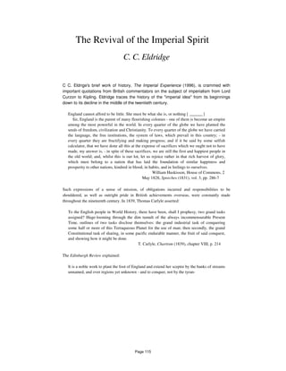 The Revival of the Imperial Spirit
C. C. Eldridge
C C. Eldrige's brief work of history, The Imperial Experience (1996), is crammed with
important quotations from British commentators on the subject of imperialism from Lord
Curzon to Kipling. Eldridge traces the history of the "imperial idea" from its beginnings
down to its decline in the middle of the twentieth century.
England cannot afford to be little. She must be what she is, or nothing [ ______ ]
Sir, England is the parent of many flourishing colonies - one of them is become an empire
among the most powerful in the world. In every quarter of the globe we have planted the
seeds of freedom, civilization and Christianity. To every quarter of the globe we have carried
the language, the free institutions, the system of laws, which prevail in this country; - in
every quarter they are fructifying and making progress; and if it be said by some selfish
calculator, that we have done all this at the expense of sacrifices which we ought not to have
made, my answer is, - in spite of these sacrifices, we are still the first and happiest people in
the old world; and, whilst this is our lot, let us rejoice rather in that rich harvest of glory,
which must belong to a nation that has laid the foundation of similar happiness and
prosperity to other nations, kindred in blood, in habits, and in feelings to ourselves.
William Huskisson, House of Commons, 2
May 1828, Speeches (1831), vol. 3, pp. 286-7
Such expressions of a sense of mission, of obligations incurred and responsibilities to be
shouldered, as well as outright pride in British achievements overseas, were constantly made
throughout the nineteenth century. In 1839, Thomas Carlyle asserted:
To the English people in World History, there have been, shall I prophesy, two grand tasks
assigned? Huge-looming through the dim tumult of the always incommensurable Present
Time, outlines of two tasks disclose themselves: the grand industrial task of conquering
some half or more of this Terraqueous Planet for the use of man; then secondly, the grand
Constitutional task of sharing, in some pacific endurable manner, the fruit of said conquest,
and showing how it might be done.
T. Carlyle, Chartism (1839), chapter VIII, p. 214
The Edinburgh Review explained:
It is a noble work to plant the foot of England and extend her sceptre by the banks of streams
unnamed, and over regions yet unknown - and to conquer, not by the tyran-
Page 115
 
