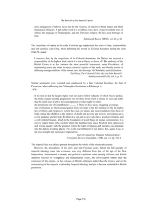 The Revival of the Imperial Spirit 1091
nous subjugation of inferior races, but by the victories of mind over brute matter and blind
mechanical obstacles. A yet nobler work it is to diffuse over a new created world the laws of
Alfred, the language of Shakespeare, and the Christian religion, the last great heritage of
man.
Edinburgh Review (1850), vol. 41, p. 61
The custodians of empire in the early Victorian age emphasised the sense of duty, responsibility
and self-sacrifice. Earl Grey, when defending his record as Colonial Secretary during the years
1846-52, stated:
I conceive that, by the acquisition of its Colonial dominions, the Nation has incurred a
responsibility of the highest kind, which it is not at liberty to throw off. The authority of the
British Crown is at this moment the most powerful instrument, under Providence, of
maintaining peace and order in many extensive regions of the earth, and thereby assists in
diffusing amongst millions of the human race, the blessings of Christianity and civilization.
Earl Grey, The Colonial Policy of Lord John Russell's
Administration (1853), vol. 1, p. 14
Similar sentiments were repeated and emphasised by a later Colonial Secretary, the Earl of
Carnarvon, when addressing the Philosophical Institution in Edinburgh in
1878:
If we turn to that far larger empire over our native fellow-subjects of which I have spoken,
the limits expand and the proportions rise till there forms itself a picture so vast and noble
that the mind loses itself in the contemplation of what might be under
the beneficent rule of Great Britain [ _____ ] There we have races struggling to emerge
into civilization, to whom emancipation from servitude is but the foretaste of the far higher
law of liberty and progress to which they may yet attain; and vast populations like those of
India sitting like children in the shadow of doubt and poverty and sorrow, yet looking up to
us for guidance and for help. To them it is our part to give wise laws, good government, and
a well ordered finance, which is the foundation of good things in human communities; it is
ours to supply them with a system where the humblest may enjoy freedom from oppression
and wrong equally with the greatest; where the light of religion and morality can penetrate
into the darkest dwelling places. This is the real fulfilment of our duties; this, again, I say, is
the true strength and meaning of imperialism.
Earl of Carnarvon, 'Imperial Administration',
Fortnightly Review (December, 1878), vol. 24, pp. 763-4
The imperial idea was clearly present throughout the whole of the nineteenth century.
However, the atmosphere of the early and mid-Victorian years, before the full panoply of
imperial ideology came into existence, was very different from that of the age of the New
Imperialism. International economic and political conditions were entirely different and British
attention focused on evangelical and humanitarian issues, the consolidation (rather than the
extension) of the empire, on the colonies of British settlement rather than the tropics, and on the
restructuring of the imperial relationship. Imperial ideology had yet to become embedded in British
patriotism.
Page 116
 