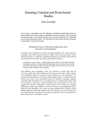 Situating Colonial and Postcolonlal
Studies
Ania Loomba
Ania Loomba, in this selection from her 1998 book, Colonialism-Postcolonialism points out
some problems with the terminology of colonialism and post-colonialism. Not all countries
that are technically in "post-colonial" situations have the same experience of or relationship
to the formerly colonizing countries. The meanings of the terms have to be seen as fluctuat-
ing according to context and situation.
Defining the Terms: Colonialism, Imperialism, Neo-
colonialism, Postcolonialism
Colonialism and imperialism are often used interchangeably. The word colonialism,
according to the Oxford English Dictionary (OED), comes from the Roman 'colonia'
which meant 'farm' or 'settlement', and referred to Romans who settled in other lands but
still retained their citizenship. Accordingly, the OED describes it as,
a settlement in a new country... a body of people who settle in a new locality, forming
a community subject to or connected with their parent state; the community so formed,
consisting of the original settlers and their descendants and successors, as long as the
connection with the parent state is kept up.
This definition, quite remarkably, avoids any reference to people other than the
colonisers, people who might already have been living in those places where colonies
were established. Hence it evacuates the word 'colonialism' of any implication of an
encounter between peoples, or of conquest and domination. There is no hint that the 'new
locality' may not be so 'new' and that the process of 'forming a community' might be
somewhat unfair. Colonialism was not an identical process in different parts of the world
but everywhere it locked the original inhabitants and the newcomers into the most
complex and traumatic relationships in human history. In The Tempest, for example,
Shakespeare's single major addition to the story he found in certain pamphlets about a
shipwreck in the Bermudas was to make the island inhabited before Prospero's arrival
(Hulme 1986b: 69). That single addition turned the adventure story into an allegory of
the colonial encounter. The process of 'forming a community' in the new land necessarily
meant unforming or re-forming the commu-
Page 117
 