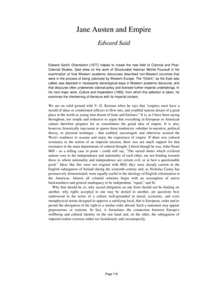 Jane Austen and Empire
Edward Said
Edward Said's Orientalism (1977) helped to create the new field of Colonial and Post-
Colonial Studies. Said drew on the work of Structuralist historian Michel Foucault in his
examination of how Western academic discourses described non-Western countries that
were in the process of being colonized by Western Europe. The "Orient," as the East was
called, was depicted in necessarily stereotypical ways in Western academic discourse, and
that discourse often underwrote colonial policy and licensed further imperial undertakings. In
his next major work, Culture and Imperialism (1993), from which this selection is taken, he
examines the intertwining of literature with its imperial context.
We are on solid ground with V. G. Kiernan when he says that "empires must have a
mould of ideas or conditioned reflexes to flow into, and youthful nations dream of a great
place in the world as young men dream of fame and fortunes." It is, as I have been saying
throughout, too simple and reductive to argue that everything in European or American
culture therefore prepares for or consolidates the grand idea of empire. It is also,
however, historically inaccurate to ignore those tendencies -whether in narrative, political
theory, or pictorial technique - that enabled, encouraged, and otherwise assured the
West's readiness to assume and enjoy the experience of empire. If there was cultural
resistance to the notion of an imperial mission, there was not much support for that
resistance in the main departments of cultural thought. Liberal though he was, John Stuart
Mill - as a telling case in point - could still say, "The sacred duties which civilized
nations owe to the independence and nationality of each other, are not binding towards
those to whom nationality and independence are certain evil, or at best a questionable
good." Ideas like this were not original with Mill; they were already current in the
English subjugation of Ireland during the sixteenth century and, as Nicholas Canny has
persuasively demonstrated, were equally useful in the ideology of English colonization in
the Americas. Almost all colonial schemes begin with an assumption of native
backwardness and general inadequacy to be independent, "equal," and fit.
Why that should be so, why sacred obligation on one front should not be binding on
another, why rights accepted in one may be denied in another, are questions best
understood in the terms of a culture well-grounded in moral, economic, and even
metaphysical norms designed to approve a satisfying local, that is European, order and to
permit the abrogation of the right to a similar order abroad. Such a statement may appear
preposterous or extreme. In fact, it formulates the connection between Europe's
wellbeing and cultural identity on the one hand and, on the other, the subjugation of
imperial realms overseas rather too fastidiously and circumspectly.
Page 118
 