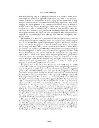 Jane Austen and Empire 1113
Part of our difficulty today in accepting any connection at all is that we tend to reduce
this complicated matter to an apparently simple causal one, which in turn produces a
rhetoric of blame and defensiveness. I am not saying that the major factor in early
European culture was that it caused late-nineteenth-century imperialism, and I am not
implying that all the problems of the formerly colonial world should be blamed on
Europe. I am saying, however, that European culture often, if not always, characterized
itself in such a way as simultaneously to validate its own preferences while also
advocating those preferences in conjunction with distant imperial rule. Mill certainly did:
he always recommended that India not be given independence. When for various reasons
imperial rule concerned Europe more intensely after 1880, this schizophrenic habit
became useful.
The first thing to be done now is more or less to jettison simple causality in thinking
through the relationship between Europe and the non-European world, and lessening the
hold on our thought of the equally simple temporal sequence. We must not admit any
notion, for instance, that proposes to show that Wordsworth, Austen, or Coleridge,
because they wrote before 1857, actually caused the establishment of formal British
governmental rule over India after 1857. We should try to discern instead a counterpoint
between overt patterns in British writing about Britain and representations of the world
beyond the British Isles. The inherent mode for this counterpoint is not temporal but
spatial. How do writers in the period before the great age of explicit, programmatic
colonial expansion - the "scramble for Africa," say - situate and see themselves and their
work in the larger world? We shall find them using striking but careful strategies, many
of them derived from expected sources - positive ideas of home, of a nation and its
language, of proper order, good behavior, moral values.
But positive ideas of this sort do more than validate "our" world. They also tend to
devalue other worlds and, perhaps more significantly from a retrospective point of view,
they do not prevent or inhibit or give resistance to horrendously unattractive imperialist
practices. No, cultural forms like the novel or the opera do not cause people to go out and
imperialize - Carlyle did not drive Rhodes directly, and he certainly cannot be "blamed"
for the problems in today's southern Africa - but it is genuinely troubling to see how little
Britain's great humanistic ideas, institutions, and monuments, which we still celebrate as
having the power ahistorically to command our approval, how little they stand in the way
of the accelerating imperial process. We are entitled to ask how this body of humanistic
ideas coexisted so comfortably with imperialism, and why - until the resistance to
imperialism in the imperial domain, among Africans, Asians, Latin Americans,
developed - there was little significant opposition or deterrence to empire at home.
Perhaps the custom of distinguishing "our" home and order from "theirs" grew into a
harsh political rule for accumulating more of "them" to rule, study, and subordinate. In
the great, humane ideas and values promulgated by mainstream European culture, we
have precisely that "mould of ideas or conditioned reflexes" of which Kiernan speaks,
into which the whole business of empire later flowed.
The extent to which these ideas are actually invested in geographical distinctions
between real places is the subject of Raymond Williams's richest book, The Country and
the City. His argument concerning the interplay between rural and urban places in
England admits of the most extraordinary transformations - from the pastoral populism
of Langland, through Ben Jonson's country-house poems and the novels of Dickens's
London, right up to visions of the metropolis in twentieth-century
Page 119
 