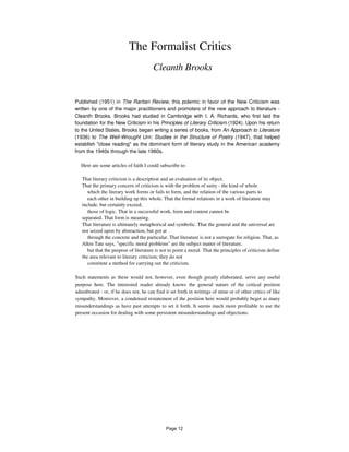 The Formalist Critics
Cleanth Brooks
Published (1951) in The Raritan Review, this polemic in favor of the New Criticism was
written by one of the major practitioners and promoters of the new approach to literature -
Cleanth Brooks. Brooks had studied in Cambridge with I. A. Richards, who first laid the
foundation for the New Criticism in his Principles of Literary Criticism (1924). Upon his return
to the United States, Brooks began writing a series of books, from An Approach to Literature
(1936) to The Well-Wrought Urn: Studies in the Structure of Poetry (1947), that helped
establish "close reading" as the dominant form of literary study in the American academy
from the 1940s through the late 1960s.
Here are some articles of faith I could subscribe to:
That literary criticism is a description and an evaluation of its object.
That the primary concern of criticism is with the problem of unity - the kind of whole
which the literary work forms or fails to form, and the relation of the various parts to
each other in building up this whole. That the formal relations in a work of literature may
include, but certainly exceed,
those of logic. That in a successful work, form and content cannot be
separated. That form is meaning.
That literature is ultimately metaphorical and symbolic. That the general and the universal are
not seized upon by abstraction, but got at
through the concrete and the particular. That literature is not a surrogate for religion. That, as
Allen Tate says, "specific moral problems" are the subject matter of literature,
but that the purpose of literature is not to point a moral. That the principles of criticism define
the area relevant to literary criticism; they do not
constitute a method for carrying out the criticism.
Such statements as these would not, however, even though greatly elaborated, serve any useful
purpose here. The interested reader already knows the general nature of the critical position
adumbrated - or, if he does not, he can find it set forth in writings of mine or of other critics of like
sympathy. Moreover, a condensed restatement of the position here would probably beget as many
misunderstandings as have past attempts to set it forth. It seems much more profitable to use the
present occasion for dealing with some persistent misunderstandings and objections.
Page 12
 