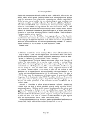 Decolonising the Mind 1127
cultures, and languages into different colonies. It seems it is the fate of Africa to have her
destiny always decided around conference tables in the metropolises of the western
world: her submergence from self-governing communities into colonies was decided in
Berlin; her more recent transition into neo-colonies along the same boundaries was
negotiated around the same tables in London, Paris, Brussels and Lisbon. The Berlin-
drawn division under which Africa is still living was obviously economic and political,
despite the claims of bible-wielding diplomats, but it was also cultural. Berlin in 1884
saw the division of Africa into the different languages of the European powers. African
countries, as colonies and even today as neo-colonies, came to be defined and to define
themselves in terms of the languages of Europe: English-speaking, French-speaking or
Portuguese-speaking African countries.1
Unfortunately writers who should have been mapping paths out of that linguistic
encirclement of their continent also came to be defined and to define themselves in terms
of the languages of imperialist imposition. Even at their most radical and pro-African
position in their sentiments and articulation of problems they still took it as axiomatic
that the renaissance of African cultures lay in the languages of Europe.
I should know!
II
In 1962 I was invited to that historic meeting of African writers at Makerere University
College, Kampala, Uganda. The list of participants contained most of the names which
have now become the subject of scholarly dissertations in universities all over the world.
The title? 'A Conference of African Writers of English Expression''.2
I was then a student of English at Makerere, an overseas college of the University of
London. The main attraction for me was the certain possibility of meeting Chinua
Achebe. I had with me a rough typescript of a novel in progress, Weep Not, Child, and I
wanted him to read it. In the previous year, 1961, I had completed The River Between, my
first-ever attempt at a novel, and entered it for a writing competition organised by the
East African Literature Bureau. I was keeping in step with the tradition of Peter
Abrahams with his output of novels and autobiographies from Path of Thunder to Tell
Freedom and followed by Chinua Achebe with his publication of Things Fall Apart in
1959. Or there were their counterparts in French colonies, the generation of Sedar
Senghor and David Diop included in the 1947/48 Paris edition of Anthologie de la nouvelle
poisie negre et malgache de langue frangaise. They all wrote in European languages as was
the case with all the participants in that momentous encounter on Makerere hill in
Kampala in 1962.
The title, 'A Conference of African Writers of English Expression', automatically
excluded those who wrote in African languages. Now on looking back from the self-
questioning heights of 1986, I can see this contained absurd anomalies. I, a student, could
qualify for the meeting on the basis of only two published short stories, 'The Fig Tree
(Mugumo)' in a student journal, Penpoint, and 'The Return' in a new journal, Transition.
But neither Shabaan Robert, then the greatest living East African poet with several works
of poetry and prose to his credit in Kiswahili, nor Chief Fagunwa, the great Nigerian
writer with several published titles in Yoruba, could possibly qualify.
The discussions on the novel, the short story, poetry, and drama were based on extracts
from works in English and hence they excluded the main body of work in
Page 121
 
