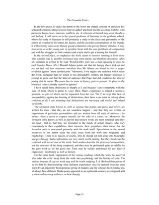 The Formalist Critics 23
In the first place, to make the poem or the novel the central concern of criticism has
appeared to mean cutting it loose from its author and from his life as a man, with his own
particular hopes, fears, interests, conflicts, etc. A criticism so limited may seem bloodless
and hollow. It will seem so to the typical professor of literature in the graduate school,
where the study of literature is still primarily a study of the ideas and personality of the
author as revealed in his letters, his diaries, and the recorded conversations of his friends.
It will certainly seem so to literary gossip columnists who purvey literary chitchat. It may
also seem so to the young poet or novelist, beset with his own problems of composition
and with his struggles to find a subject and a style and to get a hearing for himself.
In the second place, to emphasize the work seems to involve severing it from those
who actually read it, and this severance may seem drastic and therefore disastrous. After
all, literature is written to be read. Wordsworth's poet was a man speaking to men. In
each Sunday Times, Mx J. Donald Adams points out that the hungry sheep look up and
are not fed; and less strenuous moralists than Mr Adams are bound to feel a proper
revulsion against "mere aestheticism." Moreover, if we neglect the audience which reads
the work, including that for which it was presumably written, the literary historian is
prompt to point out that the kind of audience that Pope had did condition the kind of
poetry that he wrote. The poem has its roots in history, past or present. Its place in the
historical context simply cannot be ignored.
I have stated these objections as sharply as I can because I am sympathetic with the
state of mind which is prone to voice them. Man's experience is indeed a seamless
garment, no part of which can be separated from the rest. Yet if we urge this fact, of
inseparability against the drawing of distinctions, then there is no point in talking about
criticism at all. I am assuming that distinctions are necessary and useful and indeed
inevitable.
The formalist critic knows as well as anyone that poems and plays and novels are
written by men - that they do not somehow happen - and that they are written as
expressions of particular personalities and are written from all sorts of motives - for
money, from a desire to express oneself, for the sake of a cause, etc. Moreover, the
formalist critic knows as well as anyone that literary works are mere potential until they
are read - that is, that they are recreated in the minds of actual readers, who vary
enormously in their capabilities, their interests, their prejudices, their ideas. But the
formalist critic is concerned primarily with the work itself. Speculation on the mental
processes of the author takes the critic away from the work into biography and
psychology. There is no reason, of course, why he should not turn away into biography
and psychology. Such explorations are very much worth making. But they should not be
confused with an account of the work. Such studies describe the process of composition,
not the structure of the thing composed, and they may be performed quite as validly for
the poor work as for the good one. They may be validly performed for any kind of
expression - nonliterary as well as literary.
On the other hand, exploration of the various readings which the work has received
also takes the critic away from the work into psychology and the history of taste. The
various imports of a given work may well be worth studying. I. A. Richards has put us all
in his debt by demonstrating what different experiences may be derived from the same
poem by an apparently homogeneous group of readers; and the scholars have pointed out,
all along, how different Shakespeare appeared to an eighteenth-century as compared with
a nineteenth-century audience; or how sharply
Page 13
 
