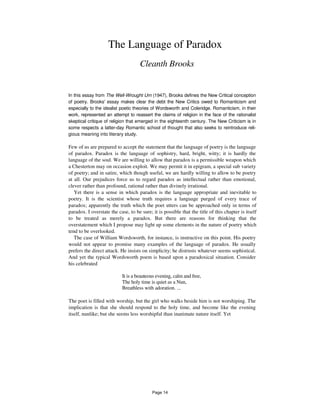 The Language of Paradox
Cleanth Brooks
In this essay from The Well-Wrought Urn (1947), Brooks defines the New Critical conception
of poetry. Brooks' essay makes clear the debt the New Critics owed to Romanticism and
especially to the idealist poetic theories of Wordsworth and Coleridge. Romanticism, in their
work, represented an attempt to reassert the claims of religion in the face of the rationalist
skeptical critique of religion that emerged in the eighteenth century. The New Criticism is in
some respects a latter-day Romantic school of thought that also seeks to reintroduce reli-
gious meaning into literary study.
Few of us are prepared to accept the statement that the language of poetry is the language
of paradox. Paradox is the language of sophistry, hard, bright, witty; it is hardly the
language of the soul. We are willing to allow that paradox is a permissible weapon which
a Chesterton may on occasion exploit. We may permit it in epigram, a special sub variety
of poetry; and in satire, which though useful, we are hardly willing to allow to be poetry
at all. Our prejudices force us to regard paradox as intellectual rather than emotional,
clever rather than profound, rational rather than divinely irrational.
Yet there is a sense in which paradox is the language appropriate and inevitable to
poetry. It is the scientist whose truth requires a language purged of every trace of
paradox; apparently the truth which the poet utters can be approached only in terms of
paradox. I overstate the case, to be sure; it is possible that the title of this chapter is itself
to be treated as merely a paradox. But there are reasons for thinking that the
overstatement which I propose may light up some elements in the nature of poetry which
tend to be overlooked.
The case of William Wordsworth, for instance, is instructive on this point. His poetry
would not appear to promise many examples of the language of paradox. He usually
prefers the direct attack. He insists on simplicity; he distrusts whatever seems sophistical.
And yet the typical Wordsworth poem is based upon a paradoxical situation. Consider
his celebrated
It is a beauteous evening, calm and free,
The holy time is quiet as a Nun,
Breathless with adoration. ...
The poet is filled with worship, but the girl who walks beside him is not worshiping. The
implication is that she should respond to the holy time, and become like the evening
itself, nunlike; but she seems less worshipful than inanimate nature itself. Yet
Page 14
 