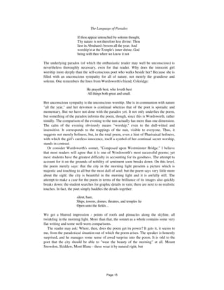 The Language of Paradox 29
If thou appear untouched by solemn thought,
Thy nature is not therefore less divine: Thou
liest in Abraham's bosom all the year; And
worship'st at the Temple's inner shrine, God
being with thee when we know it not
The underlying paradox (of which the enthusiastic reader may well be unconscious) is
nevertheless thoroughly necessary, even for that reader. Why does the innocent girl
worship more deeply than the self-conscious poet who walks beside her? Because she is
filled with an unconscious sympathy for all of nature, not merely the grandiose and
solemn. One remembers the lines from Wordsworth's friend, Coleridge:
He prayeth best, who loveth best
All things both great and small.
Her unconscious sympathy is the unconscious worship. She is in communion with nature
"all the year," and her devotion is continual whereas that of the poet is sporadic and
momentary. But we have not done with the paradox yet. It not only underlies the poem,
but something of the paradox informs the poem, though, since this is Wordsworth, rather
timidly. The comparison of the evening to the nun actually has more than one dimension.
The calm of the evening obviously means "worship," even to the dull-witted and
insensitive. It corresponds to the trappings of the nun, visible to everyone. Thus, it
suggests not merely holiness, but, in the total poem, even a hint of Pharisaical holiness,
with which the girl's careless innocence, itself a symbol of her continual secret worship,
stands in contrast.
Or consider Wordsworth's sonnet, "Composed upon Westminster Bridge." I believe
that most readers will agree that it is one of Wordsworth's most successful poems; yet
most students have the greatest difficulty in accounting for its goodness. The attempt to
account for it on the grounds of nobility of sentiment soon breaks down. On this level,
the poem merely says: that the city in the morning light presents a picture which is
majestic and touching to all but the most dull of soul; but the poem says very little more
about the sight: the city is beautiful in the morning light and it is awfully still. The
attempt to make a case for the poem in terms of the brilliance of its images also quickly
breaks down: the student searches for graphic details in vain; there are next to no realistic
touches. In fact, the poet simply huddles the details together:
silent, bare,
Ships, towers, domes, theatres, and temples lie
Open unto the fields...
We get a blurred impression - points of roofs and pinnacles along the skyline, all
twinkling in the morning light. More than that, the sonnet as a whole contains some very
flat writing and some well-worn comparisons.
The reader may ask: Where, then, does the poem get its power? It gets it, it seems to
me, from the paradoxical situation out of which the poem arises. The speaker is honestly
surprised, and he manages some sense of awed surprise into the poem. It is odd to the
poet that the city should be able to "wear the beauty of the morning" at all. Mount
Snowdon, Skiddaw, Mont Blanc - these wear it by natural right, but
Page 15
 