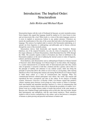 Introduction: The Implied Order:
Structuralism
Julie Rivkin and Michael Ryan
Structuralism begins with the work of Ferdinand de Saussure, an early twentieth-century
Swiss linguist who argued that language should be studied as if it were frozen in time
and cut transversely like a leaf. What results is a vision of the entire language system as
it exists in implied or unconscious fashion in any spoken utterance. Utterances are
merely the manifestation of the rules of the system that lend order to the heterogeneity of
language. This notion of an implied order is central to the Structuralist undertaking, as it
spreads out from linguistics to anthropology and philosophy and to literary criticism
through the course of the twentieth century.
Structuralism derives both historically and logically from Formalism. Roman
Jakobson, one of the original Formalists, was also, by virtue of emigration, one of the
first major influences on French Structuralism, which flourished from the 1950s through
the 1960s. The scientific impulse evident in Formalism also finds its fulfillment in the
Structuralist emphasis on the task of adducing the internal system or order of linguistic,
cultural, and literary phenomena.
From Jakobson, early Structuralists such as anthropologist Claude Levi-Strauss learned
of Saussure's ideas about language. Levi-Strauss began to see that culture, like language,
is a system characterized by an internal order of interconnected parts that obey certain
rules of operation. A structure is both like a skeleton and like a genetic code in that it is
the principle of stability and coherence in any cultural system, while also being the
principle of action that allows the culture to exist in time as a living thing. After meeting
Jakobson in New York during their mutual exile during World War II, Levi-Strauss began
to think about culture as a form of communication like language. What was
communicated between cultural participants were tokens, like words, that enacted and
reproduced the basic assumptions and rules of the culture. In his analysis of kinship
systems, Elementary Structures of Kinship (1949), Levi-Strauss argued that primitive
cultures maintain peace between social groups by using women as tokens in marriage.
Such inter-familial and intertribal marriages function as a form of communication and
create personal or family relations that work to diminish the possibility of conflict. Levi-
Strauss went on to conduct famous studies of myths that noticed, in the same manner as
Russian critic Vladimir Propp's path-breaking work on folk tales, that such myths, despite
their heterogeneity and multiplicity, told the same kernel narratives. Those narratives
tended to work to resolve contradictions in the culture, such as that between a conception
of humans as plant-growing and peaceful and humans as hunters and
Page 17
 