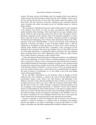 54 Structuralism, Linguistics, Neonatology
warriors. The many versions of the Oedipus myth, for example, all tell a story about the
conflict between the idea that humans emerge from the earth ("Oedipus" means lame in
the foot) and the idea that they are born from other humans (hence the sanctity of the
incest taboo). The tale's function is to provide a mediation to the contradiction between
nature (sexuality) and culture (rule against incest) by forbidding natural sex between
family members.
The second major contribution that Saussure made to Structuralism was his conception
of the linguistic sign. Words, he noted, are signs, and linguistics rightly belongs to
another discipline called semiology, which would study the way signs, including words,
operate. Words are signs in that they consist of two faces or sides -the signifier, which is
the phonic component, and the signified, which is the ideational component. A word is
both a sound and an idea or image of its referent. Alongside and often in conjunction
with the Structural anthropology of Levi-Strauss, there developed in France in the 1950s,
especially in the work of Roland Barthes, a concern with the study of the semiological
dimension of literature and culture. A work of literature, Barthes noted, is, after all,
nothing but an assemblage of signs that function in certain ways to create meaning. In
studying culture, Barthes noticed that films, commodities, events, and images are lent
meaning by their association with certain signs. Barthes went on in the 1960s to become
one of the major practitioners of semiological analysis in literature. His most important
books are Writing Degree Zero (1953), Mythologies (1957), On Racine (1963), Critical
Essays (1964), Elements of Semiology (1965), and S/Z (1970).
A direct link between French Structuralism and Russian Formalism was established in
1965 with the publication of Tzvetan Todorov's collected translations of the Formalists'
Theory of Literature. Todorov's work is associated most often with the study of narrative,
and he helped formulate the Structuralist conception of narrative as the common element
of organization among diverse examples. In his study of Henry James's tales, for example
("The Structural Analysis of Narrative" in Poetics of Prose [1971]), he contends that they
all revolve around a missing center, a point of desire that is sought but that never appears.
The study of narrative (or narratology, as it is also called) is one of the most abiding
strands of Structuralist thinking.
By the mid-1960s, Structuralism was the dominant school of thought in French
intellectual life, and its influence is evident in the work of historian Michel Foucault,
psychoanalyst Jacques Lacan, literary critic Julia Kristeva, and philosopher Louis
Althusser. Foucault's work at that time included The Order of Things: An Archeology of
the Human Sciences (Les Mots et les choses, 1966), The Archeology of Knowledge (1969),
and The Order of Discourse (1970). Foucault is important for drawing attention to the
role of language in the conceptual frameworks or "epistemes" that are used in different
epochs for understanding the world. Words provide us with maps for assigning order to
nature and to society. Foucault notices that what counts as knowledge changes with time,
and with each change, the place of language in knowledge is also modified. In one era,
the world is considered to be a site of analogies between levels, but in a later epoch, the
world is broken down into discrete parts that are then organized into taxonomies.
Foucault is important as well for developing the idea of discourse and of discourse
formation. A discursive formation is a coherent group of assumptions and language
practices that applies to one region of knowledge, or expresses the beliefs of a social
group, or articulates rules and ideals regarding kinds of behavior. Modern science is
Page 18
 