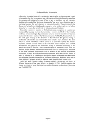 The Implied Order: Structuralism 55
a discursive formation in that it is characterized both by a list of discoveries and a body
of knowledge, but also by recognized and widely accepted linguistic forms for describing
the methods and findings of science. When we get to feminism, you will encounter
feminists who speak of the "discourse of patriarchy," the set of ways of thinking and of
practicing language that lend coherence to male rule in society. They also describe the
discourse of advice books that educated women prior to the modern era in how to behave
"properly" as women, that is, in how to be "chaste, silent, and obedient."
Foucault's work draws attention to the fact that many assumptions in a culture are
maintained by language practices that comprise a common tool both for knowing the
world and for constructing it. By construction here, we mean the translation of physical
realities into discursive realities. The "dominant discourse" of the US, for example, is one
that lends great privilege to the "freedom" of the individual. The physical reality of
modern life is hemmed in and constrained in many complex ways, from laws that allow
police to search automobiles without cause to an economic system that requires
enormous amounts of time spent at the workplace under someone else's control.
Nevertheless, this physical and institutional reality is rendered discursively in the
American lexicon as "freedom." Just as all women were far from being chaste, silent, and
obedient, despite what the dominant discourse of the advice or courtesy books mandated,
so also most Americans have limited access to the kind of pure freedom the dominant
term seems to imply. What Foucault noted was that the world we live in is shaped as
much by language as by knowledge or perception. Indeed, according to him, knowledge
and perception always occur through the mediation of language. We would not be able to
know anything if we were not able to order the world linguistically in certain ways.
In his later work, Foucault explores the way sexuality is characterized over history in
different discourses of the body {History of Sexuality [1976]). And he examines the
change in regimes of social discipline from medieval times to modern times {Discipline
and Punish [1975]).
Page 19
 