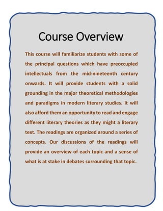 Course Overview
This course will familiarize students with some of
the principal questions which have preoccupied
intellectuals from the mid-nineteenth century
onwards. It will provide students with a solid
grounding in the major theoretical methodologies
and paradigms in modern literary studies. It will
also afford them an opportunityto read and engage
different literary theories as they might a literary
text. The readings are organized around a series of
concepts. Our discussions of the readings will
provide an overview of each topic and a sense of
what is at stake in debates surrounding that topic.
 