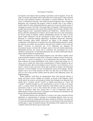 The Linguistic Foundation 57
by linguistics and analyzes them according to procedures used by linguists. In fact, the
range of concepts and methods which structuralists have found useful is fairly restricted
and only some half-dozen linguists could qualify as seminal influences. The first, of
course, is Ferdinand de Saussure, who waded into the heterogeneous mass of linguistic
phenomena and, recognizing that progress would be possible only if one isolated a
suitable object for study, distinguished between speech acts (la parole) and the system of
a language (la langue). The latter is the proper object of linguistics. Following Saussure's
example and concentrating on the system which underlies speech sounds, members of the
Prague linguistic circle - particularly Jakobson and Trubetz-koy - effected what Levi-
Strauss called the "phonological revolution" and provided what was to later structuralists
the clearest model of linguistic method. Distinguishing between the study of actual
speech sounds (phonetics) and the investigation of those aspects of sound that are
functional in a particular language (phonology), Trubetzkoy argued that "phonology
should investigate which phonic differences are linked, in the language under
consideration, with differences of meaning, how these differentiating elements or marks
are related to one another, and according to what rules they combine to form words and
phrases" (Principes de phonologie, pp. 11-12). Phonology was important for
structuralists because it showed the systematic nature of the most familiar phenomena,
distinguished between the system and its realization and concentrated not on the
substantive characteristics of individual phenomena but on abstract differential features
which could be defined in relational terms....
The basic distinction on which modern linguistics rests, and which is equally crucial
to the structuralist enterprise in other fields, is Saussure's isolation of langue from parole.
The former is a system, an institution, a set of interpersonal rules and norms, while the
latter comprises the actual manifestations of the system in speech and writing. It is, of
course, easy to confuse the system with its manifestations, to think of English as the set
of English utterances. But to learn English is not to memorize a set of utterances; it is to
master a system of rules and norms which make it possible to produce and understand
utterances. To know English is to have assimilated the system of the language. And the
linguist's task is not to study utterances for their own sake; they are of interest to him
only in so far as they provide evidence about the nature of the underlying system, the
English language.
Within linguistics itself there are disagreements about what precisely belongs to
langue and what to parole: whether, for example, an account of the linguistic system
should specify the acoustic and articulatory features that distinguish one phoneme from
another (/p/ is "voiceless" and /b/ "voiced"), or whether such features as "voiced" and
"voiceless" should be thought of as the manifestations in parole of what, in la langue
itself, is a purely formal and abstract distinction. Such debates need not concern the
structuralist, except in so far as they indicate that structure can be defined at various
levels of abstraction. What does concern him is a pair of distinctions which the
differentiation of langue from parole is designed to cover between rule and behavior and
between the functional and the nonfunctional.
The distinction between rule and behavior is crucial to any study concerned with the
production or communication of meaning. In investigating physical events one may
formulate laws which are nothing other than direct summaries of behavior, but in the case
of social and cultural phenomena the rule is always at some distance from actual behavior
and that gap is a space of potential meaning. The instituting of the simplest rule, such as
"members of this club will not step on cracks in the
Page 21
 