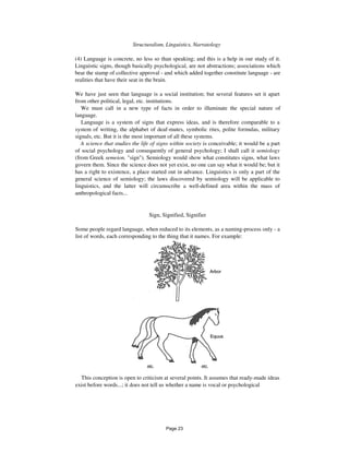 60 Structuralism, Linguistics, Narratology
(4) Language is concrete, no less so than speaking; and this is a help in our study of it.
Linguistic signs, though basically psychological, are not abstractions; associations which
bear the stamp of collective approval - and which added together constitute language - are
realities that have their seat in the brain.
We have just seen that language is a social institution; but several features set it apart
from other political, legal, etc. institutions.
We must call in a new type of facts in order to illuminate the special nature of
language.
Language is a system of signs that express ideas, and is therefore comparable to a
system of writing, the alphabet of deaf-mutes, symbolic rites, polite formulas, military
signals, etc. But it is the most important of all these systems.
A science that studies the life of signs within society is conceivable; it would be a part
of social psychology and consequently of general psychology; I shall call it semiology
(from Greek semeion, "sign"). Semiology would show what constitutes signs, what laws
govern them. Since the science does not yet exist, no one can say what it would be; but it
has a right to existence, a place started out in advance. Linguistics is only a part of the
general science of semiology; the laws discovered by semiology will be applicable to
linguistics, and the latter will circumscribe a well-defined area within the mass of
anthropological facts...
Sign, Signified, Signifier
Some people regard language, when reduced to its elements, as a naming-process only - a
list of words, each corresponding to the thing that it names. For example:
etc. etc.
This conception is open to criticism at several points. It assumes that ready-made ideas
exist before words...; it does not tell us whether a name is vocal or psychological
Page 23
 
