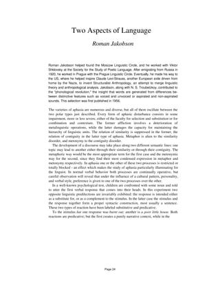 Two Aspects of Language
Roman Jakobson
Roman Jakobson helped found the Moscow Linguistic Circle, and he worked with Viktor
Shklovsky at the Society for the Study of Poetic Language. After emigrating from Russia in
1920, he worked in Prague with the Prague Linguistic Circle. Eventually, he made his way to
the US, where he helped inspire Claude Levi-Strauss, another European exile driven from
home by the Nazis, to invent Structuralist Anthropology, an attempt to merge linguistic
theory and anthropological analysis. Jakobson, along with N. S. Troubetzkoy, contributed to
the "phonological revolution," the insight that words are generated from differences be-
tween distinctive features such as voiced and unvoiced or aspirated and non-aspirated
sounds. This selection was first published in 1956.
The varieties of aphasia are numerous and diverse, but all of them oscillate between the
two polar types just described. Every form of aphasic disturbance consists in some
impairment, more or less severe, either of the faculty for selection and substitution or for
combination and contexture. The former affliction involves a deterioration of
metalinguistic operations, while the latter damages the capacity for maintaining the
hierarchy of linguistic units. The relation of similarity is suppressed in the former, the
relation of contiguity in the latter type of aphasia. Metaphor is alien to the similarity
disorder, and metonymy to the contiguity disorder.
The development of a discourse may take place along two different semantic lines: one
topic may lead to another either through their similarity or through their contiguity. The
metaphoric way would be the most appropriate term for the first case and the metonymic
way for the second, since they find their most condensed expression in metaphor and
metonymy respectively. In aphasia one or the other of these two processes is restricted or
totally blocked - an effect which makes the study of aphasia particularly illuminating for
the linguist. In normal verbal behavior both processes are continually operative, but
careful observation will reveal that under the influence of a cultural pattern, personality,
and verbal style, preference is given to one of the two processes over the other.
In a well-known psychological test, children are confronted with some noun and told
to utter the first verbal response that comes into their heads. In this experiment two
opposite linguistic predilections are invariably exhibited: the response is intended either
as a substitute for, or as a complement to the stimulus. In the latter case the stimulus and
the response together form a proper syntactic construction, most usually a sentence.
These two types of reaction have been labeled substitutive and predicative.
To the stimulus hut one response was burnt out; another is a poor little house. Both
reactions are predicative; but the first creates a purely narrative context, while in the
Page 24
 