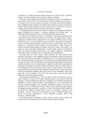 Two Aspects of Language 11
second there is a double connection with the subject hut; on the one hand, a positional
(namely, syntactic) contiguity, and on the other a semantic similarity.
The same stimulus produced the following substitutive reactions: the tautology hut;
the synonyms cabin and hovel; the antonym palace, and the metaphors den and burrow.
The capacity of two words to replace one another is an instance of positional similarity,
and, in addition, all these responses are linked to the stimulus by semantic similarity (or
contrast). Metonymical responses to the same stimulus, such as thatch, litter, or poverty,
combine and contrast the positional similarity with semantic contiguity.
In manipulating these two kinds of connection (similarity and contiguity) in both their
aspects (positional and semantic) - selecting, combining, and ranking them - an
individual exhibits his personal style, his verbal predilections and preferences.
In verbal art the interaction of these two elements is especially pronounced. Rich
material for the study of this relationship is to be found in verse patterns which require a
compulsory parallelism between adjacent lines, for example in Biblical poetry or in the
West Finnic and, to some extent, the Russian oral traditions. This provides an objective
criterion of what in the given speech community acts as a correspondence. Since on any
verbal level - morphemic, lexical, syntactic, and phraseological - either of these two
relations (similarity and contiguity) can appear -and each in either of two aspects - an
impressive range of possible configurations is created. Either of the two gravitational
poles may prevail. In Russian lyrical songs, for example, metaphoric constructions
predominate, while in the heroic epics the metonymic way is preponderant.
In poetry there are various motives which determine the choice between these
alternants. The primacy of the metaphoric process in the literary schools of romanticism
and symbolism has been repeatedly acknowledged, but it is still insufficiently realized
that it is the predominance of metonymy which underlies and actually predetermines the
so-called "realistic" trend, which belongs to an intermediary stage between the decline of
romanticism and the rise of symbolism and is opposed to both. Following the path of
contiguous relationships, the realistic author metonymic-ally digresses from the plot to
the atmosphere and from the characters to the setting in space and time. He is fond of
synecdochic details. In the scene of Anna Karenina's suicide Tolstoy's artistic attention is
focused on the heroine's handbag; and in War and Peace the synecdoches "hair on the
upper lip" or "bare shoulders" are used by the same writer to stand for the female
characters to whom these features belong.
The alternative predominance of one or the other of these two processes is by no
means confined to verbal art. The same oscillation occurs in sign systems other than
language.1
A salient example from the history of painting is the manifestly metonymical
orientation of cubism, where the object is transformed into a set of synecdoches; the
surrealist painters responded with a patently metaphorical attitude. Ever since the
productions of D. W. Griffith, the art of the cinema, with its highly developed capacity
for changing the angle, perspective, and focus of "shots," has broken with the tradition of
the theater and ranged an unprecedented variety of synecdochic "close-ups" and
metonymic "set-ups" in general. In such pictures as those of Charlie Chaplin, these
devices in turn were superseded by a novel, metaphoric "montage" with its "lap
dissolves" - the filmic similes.
The bipolar structure of language (or other semiotic systems), and, in aphasia, the
fixation on one of these poles to the exclusion of the other require systematic
Page 25
 