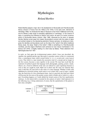 Mythologies
Roland Barthes
Roland Barthes played a major role in the development of Structuralist and Post-Structuralist
literary criticism in France from the 1950s to the 1970s. In his early work, Elements of
Semiology (1965), he introduced the ideas of Saussure to the French intellectual community,
and he offered a wide range of exemplary applications of "semiology," or the science of
signs, to everything from literature to fashion and cuisine. He went on to write numerous
works of Structuralist literary criticism. After 1968, influenced by the work of Jacques
Derrida, Barthes turned away from classic Structuralism's concern with the orders of signs
and worked instead on the disordering potential of literary semiosis, its tendency,to trans-
gress the identities and boundaries (such as the idea of the "author") that define traditional
literary study. His essay "Death of the Author" (1968) is something of a Post-Structuralist
manifesto, and this stage of Barthes's work achieves its most mature manifestation in his
famous S/Z (1970), a lengthy reading of a short story by Balzac. These selections from
Mythologies date from 1957.
In myth, we find again the tri-dimensional pattern which I have just described: the
signifier, the signified and the sign. But myth is a peculiar system, in that it is constructed
from a semiological chain which existed before it: it is a second-order semio-logical
system. That which is a sign (namely the associative total of a concept and an image) in
the first system, becomes a mere signifier in the second. We must here recall that the
materials of mythical speech (the language itself, photography, painting, posters, rituals,
objects, etc.), however different at the start, are reduced to a pure signifying function as
soon as they are caught by myth. Myth sees in them only the same raw material; their
unity is that they all come down to the status of a mere language. Whether it deals with
alphabetical or pictorial writing, myth wants to see in them only a sum of signs, a global
sign, the final term of a first semiological chain. And it is precisely this final term which
will become the first term of the greater system which it builds and of which it is only a
part. Everything happens as if myth shifted the formal system of the first significations
sideways. As this lateral shift is essential for the analysis of myth, I shall represent it in
the following way, it being understood, of course, that the spatialization of the pattern is
here only a metaphor:
Language
MYTH
1. Signifier 2. Signified
3. Sign I
SIGNIFIER
II SIGNIFIED
III SIGN
Page 26
 