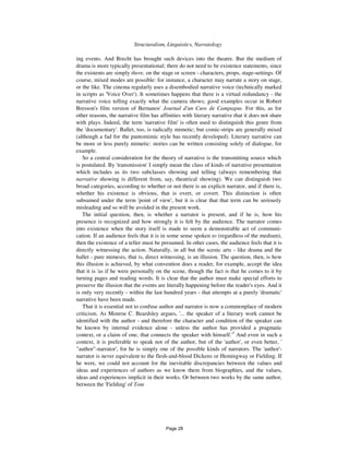 98 Structuralism, Linguistics, Narratology
ing events. And Brecht has brought such devices into the theatre. But the medium of
drama is more typically presentational; there do not need to be existence statements, since
the existents are simply there, on the stage or screen - characters, props, stage-settings. Of
course, mixed modes are possible: for instance, a character may narrate a story on stage,
or the like. The cinema regularly uses a disembodied narrative voice (technically marked
in scripts as 'Voice Over'). It sometimes happens that there is a virtual redundancy - the
narrative voice telling exactly what the camera shows; good examples occur in Robert
Bresson's film version of Bernanos' Journal d'un Cure de Campagne. For this, as for
other reasons, the narrative film has affinities with literary narrative that it does not share
with plays. Indeed, the term 'narrative film' is often used to distinguish this genre from
the 'documentary'. Ballet, too, is radically mimetic; but comic-strips are generally mixed
(although a fad for the pantomimic style has recently developed). Literary narrative can
be more or less purely mimetic: stories can be written consisting solely of dialogue, for
example.
So a central consideration for the theory of narrative is the transmitting source which
is postulated. By 'transmission' I simply mean the class of kinds of narrative presentation
which includes as its two subclasses showing and telling (always remembering that
narrative showing is different from, say, theatrical showing). We can distinguish two
broad categories, according to whether or not there is an explicit narrator, and if there is,
whether his existence is obvious, that is overt, or covert. This distinction is often
subsumed under the term 'point of view', but it is clear that that term can be seriously
misleading and so will be avoided in the present work.
The initial question, then, is whether a narrator is present, and if he is, how his
presence is recognized and how strongly it is felt by the audience. The narrator comes
into existence when the story itself is made to seem a demonstrable act of communi-
cation. If an audience feels that it is in some sense spoken to (regardless of the medium),
then the existence of a teller must be presumed. In other cases, the audience feels that it is
directly witnessing the action. Naturally, in all but the scenic arts - like drama and the
ballet - pure mimesis, that is, direct witnessing, is an illusion. The question, then, is how
this illusion is achieved, by what convention does a reader, for example, accept the idea
that it is 'as if he were personally on the scene, though the fact is that he comes to it by
turning pages and reading words. It is clear that the author must make special efforts to
preserve the illusion that the events are literally happening before the reader's eyes. And it
is only very recently - within the last hundred years - that attempts at a purely 'dramatic'
narrative have been made.
That it is essential not to confuse author and narrator is now a commonplace of modern
criticism. As Monroe C. Beardsley argues, '... the speaker of a literary work cannot be
identified with the author - and therefore the character and condition of the speaker can
be known by internal evidence alone - unless the author has provided a pragmatic
context, or a claim of one, that connects the speaker with himself.'3
And even in such a
context, it is preferable to speak not of the author, but of the 'author', or even better, '
"author"-narrator', for he is simply one of the possible kinds of narrators. The 'author'-
narrator is never equivalent to the flesh-and-blood Dickens or Hemingway or Fielding. If
he were, we could not account for the inevitable discrepancies between the values and
ideas and experiences of authors as we know them from biographies, and the values,
ideas and experiences implicit in their works. Or between two works by the same author,
between the 'Fielding' of Tom
Page 28
 
