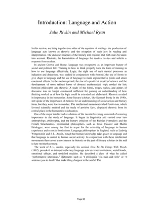 Introduction: Language and Action
Julie Rivkin and Michael Ryan
In this section, we bring together two sides of the equation of reading - the production of
language acts known as rhetoric and the reception of such acts in reading and
interpretation. The dialogic structure of the literary text requires that both sides be taken
into account. Rhetoric, the formulation of language for readers, invites and solicits a
response from readers.
In ancient Greece and Rome, language was recognized as an important feature of
social and political life. Training in how to think properly took the form of training in
how to use language effectively. Logic, the right use of such mental processes as
induction and deduction, was studied in conjunction with rhetoric, the use of forms to
give shape to language and the use of language to make argumentative points and attain
emotional effects. In the modern period, the rise of a positivist model of science and the
development of more refined forms of abstract mathematical logic eroded the link
between philosophy and rhetoric. A study of the forms, tropes, topics, and genres of
discourse was no longer considered sufficient for gaining an understanding of how
thinking worked or of how far logic could be extended and elaborated. Rhetoric receded
in importance in the humanities. Some literary scholars, like Kenneth Burke in the 1930s,
still spoke of the importance of rhetoric for an understanding of social action and literary
form, but they were few in number. The intellectual movement called Positivism, which
favored scientific method and the study of positive facts, displaced rhetoric from its
central place in the humanities in education.
One of the major intellectual revolutions of the twentieth century consisted of restoring
importance to the study of language. It began in linguistics and carried over into
anthropology, philosophy, and the literary criticism of the Russian Formalists and the
French Structuralists. Continental philosophers, such as Ernst Cassirer and Martin
Heidegger, were among the first to argue for the centrality of language to human
experience and to social institutions. Language philosophers in England, such as Ludwig
Wittgenstein and J. L. Austin, noted that human knowledge takes place in language and
that language is central to human social activity. In conjunction with these intellectual
movements there arose a new interest in rhetoric on the part of literary scholars in the mid
to late twentieth century.
The work of J. L. Austin, especially his seminal How To Do Things With Words
(1962), provoked an interest in the way language acts to create institutions, social bonds,
emotional effects, and modified realities. He described a class of what he called
"performative utterances," statements such as "I pronounce you man and wife" or "I
sentence you to death" that make things happen in the world. The
Page 30
 