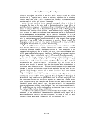 128 Rhetoric, Phenomenology, Reader Response
American philosopher John Searle, in his books Speech Acts (1970) and The Social
Construction of Language (1995), played an especially important role in furthering
Austin's "speech act" theory. Literary critics have used the theory to study how literary
language takes the form of lies, promises, excuses, etc.
Austin's work and speech-act theory in general more rightly belong to the field of
pragmatics, the study of the active work of language to achieve certain effects in
particular situations. Language is both a means of representing things and thoughts and a
means of acting in the world. In the contemporary era, the study of the language of
literature, which is usually called "stylistics," blends with the study of language in many
other arenas of use. Modern rhetoricians examine, for example, the use of language in the
discourse of medicine or of economics. They are concerned particularly with the way
language contains embedded within it schemas for understanding the world in a particular
way. An important assumption of such discourse analysis is that language shapes people's
perceptions of the world. Further developments in speech-act theory contend that
language also actively constructs social reality. Institutions such as money depend on
language acts that create them and guarantee their credibility.
Like such social institutions, literature depends on being read in a certain way in order
to be effective and successful. It is written for an audience, and that audience is implied
in the text. Reception, response, and interpretation are in a sense preordained by the
rhetoric of the literary work, but the audience also plays a role in shaping how the work
will be understood and what meanings it will have. Each new generation and each new
group of readers in a new setting brings to a work different codes for understanding it.
One of the first literary critics, the Greek philosopher Aristotle, noticed that a work of
literature is as remarkable for its effects as for its causes. Tragedy, he famously remarked,
succeeds not so much for reasons of formal perfection as for reasons of the emotional
transformation that it works on audiences. The turn in the tragic plot is also a turn of
emotion in the audience as, with the tragic hero, the audience moves from blindness to
recognition. Such recognition is both a moment of cognitive turning or revelation and a
moment of affective response and fellow-feeling. Identified with the hero, we also
identify with his feelings of horror or pain or despair. His sense of revolt at the mockery
Fate works on human delusions is our own.
A sense of the importance of the contact between literary work and its audiences was
shunted aside by later aesthetic theories, especially those developed under the auspices of
Romanticism. They emphasized the genius of the writer or creator in bringing the ideal
and the real, the universal and the concrete, together in a work of art. Attention shifted
from the psychological and emotional link between work and audience to the inner
harmony or organic unity of the work itself. These aesthetic theories were Platonic rather
than Aristotelian, more indebted to the idealism of Plato than to the realism of Aristotle.
If a work of literature had an effect on its audience worth noting, it was to inspire awe at
the way it provided a sublime glimpse into Eternity.
Two schools of thought worked to resuscitate interest in the role of the audience in
literature. One was the historical school that in the eighteenth century argued that to
know the meaning of older texts, one had to reconstruct the context in which they were
originally written. Who a work was addressed to in part determined how it
Page 31
 