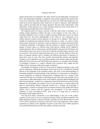 Language and Action 129
should retroactively be interpreted. The other school was the philosophy of Imman-uel
Kant, who argued that knowledge is shaped by inner mental categories that operate prior
to any sense experience. They determine how we know the world. Knowledge that was
made up of sensory experience alone would have no unity or coherence. Such ideational
unity could be provided only by logical operations that the mind could produce. One
implication of this argument was to shift attention toward the work of the observer in
constructing knowledge both of the world and of art.
The important point for literary criticism is that the mind comes to literature or to
reading already prepared to follow the logic of the narrative or the verse form, to
formulate judgments, and to ascribe or deduce meaning. While there may be an object
called King Lear that exists independently in the world, its very construction as an
orderly narrative assumes certain capacities on the part of its audience. They must be
capable of recognizing the temporal structure of the play as a unity. As a play in which
certain kinds of speech are practiced, certain conclusions are reached, and certain kinds
of character delineated, it presupposes that the audience is capable of perceiving this
display of literary signs as a coherent order. Each person's reading will be shaped by
mental operations that are idiosyncratic and determined by that person's life history and
sociocultural context, but some are universal in character (and thus pretty much the same
for everyone). The universal mental operations have to do with the ability to follow the
logic of temporal narrative and to recognize the different placements of characters in
space from scene to scene. The more socially and historically specific (and therefore
variable) a priori judgments vary according to gender (some women might read the play
differently from some men and find Goneril more attractive, for example, than Cordelia)
or geography (someone in a country suffering from tyrannical rulers might find the
demise of Lear a pleasing, rather than a tragic, resolution).
The Kantian investigation of the role of the mind in shaping knowledge of the world
and, by implication, shaping the perception of the work of art was continued by Edmund
Husserl at the beginning of the twentieth century. His work on the phenomenology of
knowledge deepened an understanding of the operations of consciousness in bringing to
sensory experience an ideational and presensory component that was a feature of the
mind itself. Husserl was interested in delimiting the pure ideas that were possible only in
consciousness. Other philosophers in the same tradition, especially Martin Heidegger and
Hans-Georg Gadamer, worked out a compromise between the historicist position and the
Kantian one. Knowledge, they argued, occurs in time and history; it cannot achieve the
kind of transcendence Husserl especially desired for it. Instead, all knowledge is
interpretation, a transfer of meaning from one moment of history into another that always
inflects what is known with the categories and assumptions of the later moment.
Gadamer, in Truth and Method (1972), went so far as to argue that as a result all
knowledge will be tinged with error.
The leap from these conclusions to an understanding of the role of the reader's
cognition in the work of art was executed by Georges Poulet and Roman Ingarden. The
phenomenological literary criticism of Poulet, especially his book Metamorphoses of the
Circle (1961), transferred to American criticism a sense of the importance of the reader's
experience of a literary work. Ingarden's Cognition of the Work of Art (1968) argued for
an essential link between the work of the audience and the work itself.
Page 32
 