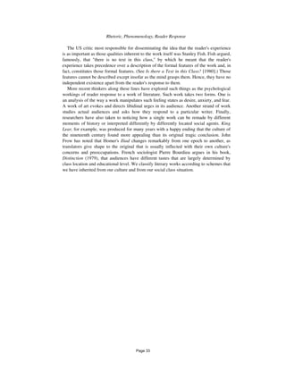 130 Rhetoric, Phenomenology, Reader Response
The US critic most responsible for disseminating the idea that the reader's experience
is as important as those qualities inherent to the work itself was Stanley Fish. Fish argued,
famously, that "there is no text in this class," by which he meant that the reader's
experience takes precedence over a description of the formal features of the work and, in
fact, constitutes those formal features. (See Is there a Text in this Class? [1980].) Those
features cannot be described except insofar as the mind grasps them. Hence, they have no
independent existence apart from the reader's response to them.
More recent thinkers along these lines have explored such things as the psychological
workings of reader response to a work of literature. Such work takes two forms. One is
an analysis of the way a work manipulates such feeling states as desire, anxiety, and fear.
A work of art evokes and directs libidinal urges in its audience. Another strand of work
studies actual audiences and asks how they respond to a particular writer. Finally,
researchers have also taken to noticing how a single work can be remade by different
moments of history or interpreted differently by differently located social agents. King
Lear, for example, was produced for many years with a happy ending that the culture of
the nineteenth century found more appealing than its original tragic conclusion. John
Frow has noted that Homer's Iliad changes remarkably from one epoch to another, as
translators give shape to the original that is usually inflected with their own culture's
concerns and preoccupations. French sociologist Pierre Bourdieu argues in his book,
Distinction (1979), that audiences have different tastes that are largely determined by
class location and educational level. We classify literary works according to schemes that
we have inherited from our culture and from our social class situation.
Page 33
 