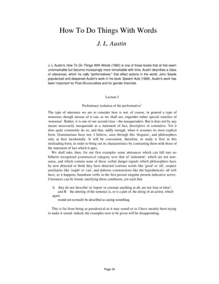 How To Do Things With Words
J. L. Austin
J. L Austin's How To Do Things With Words (1962) is one of those books that at first seem
unremarkable but become increasingly more remarkable with time. Austin describes a class
of utterances, which he calls "performatives," that effect actions in the world. John Searle
popularized and deepened Austin's work in his book Speech Acts (1969). Austin's work has
been important for Post-Structuralists and for gender theorists.
Lecture I
Preliminary isolation of the performative1
The type of utterance we are to consider here is not, of course, in general a type of
nonsense; though misuse of it can, as we shall see, engender rather special varieties of
'nonsense'. Rather, it is one of our second class - the masqueraders. But it does not by any
means necessarily masquerade as a statement of fact, descriptive or constative. Yet it
does quite commonly do so, and that, oddly enough, when it assumes its most explicit
form. Grammarians have not, I believe, seen through this 'disguise', and philosophers
only at best incidentally. It will be convenient, therefore, to study it first in this
misleading form, in order to bring out its characteristics by contrasting them with those of
the statement of fact which it apes.
We shall take, then, for our first examples some utterances which can fall into no
hitherto recognized grammatical category save that of 'statement', which are not non-
sense, and which contain none of those verbal danger-signals which philosophers have
by now detected or think they have detected (curious words like 'good' or 'all', suspect
auxiliaries like 'ought' or 'can', and dubious constructions like the hypothetical): all will
have, as it happens, humdrum verbs in the first person singular present indicative active.
Utterances can be found, satisfying these conditions, yet such that
A they do not 'describe' or 'report' or constate anything at all, are not 'true or false';
and B the uttering of the sentence is, or is a part of, the doing of an action, which
again
would not normally be described as saying something.
This is far from being as paradoxical as it may sound or as I have meanly been trying
to make it sound: indeed, the examples now to be given will be disappointing.
Page 34
 