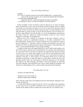Horn To Do Things With Words 163
Examples:
(E. a) 'I do (sc. take this woman to be my lawful wedded wife)' - as uttered in the
course of the marriage ceremony. (E. b) 'I name this ship the Queen Elizabeth' -
as uttered when smashing the bottle
against the stem. (E. c) 'I give and bequeath my watch to my brother'
- as occurring in a will. (E. d) 'I bet you sixpence it will rain tomorrow.'
In these examples it seems clear that to utter the sentence (in, of course, the appro-
priate circumstances) is not to describe my doing of what I should be said in so uttering
to be doing or to state that I am doing it: it is to do it. None of the utterances cited is
either true or false: I assert this as obvious and do not argue it. It needs argument no more
than that 'damn' is not true or false: it may be that the utterance 'serves to inform you' -
but that is quite different. To name the ship is to say (in the appropriate circumstances)
the words 'I name, &c.'. When I say, before the registrar or altar, &c, 'I do', I am not
reporting on a marriage: I am indulging in it.
What are we to call a sentence or an utterance of this type? I propose to call it a
performative sentence or a performative utterance, or, for short, 'a performative'. The
term 'performative' will be used in a variety of cognate ways and constructions, much as
the term 'imperative' is.7
The name is derived, of course, from 'perform', the usual verb
with the noun 'action': it indicates that the issuing of the utterance is the performing of an
action - it is not normally thought of as just saying something.
A number of other terms may suggest themselves, each of which would suitably cover
this or that wider or narrower class of performatives: for example, many performatives
are contractual ('I bet') or declaratory ('I declare war') utterances. But no term in current
use that I know of is nearly wide enough to cover them all. One technical term that
comes nearest to what we need is perhaps 'operative', as it is used strictly by lawyers in
referring to that part, i.e. those clauses, of an instrument which serves to effect the
transaction (conveyance or what not) which is its main object, whereas the rest of the
document merely 'recites' the circumstances in which the transaction is to be effected.
But 'operative' has other meanings, and indeed is often used nowadays to mean little
more than 'important'. I have preferred a new word, to which, though its etymology is not
irrelevant, we shall perhaps not be so ready to attach some preconceived meaning.
Can saying make it so? Are
we then to say things like this:
'To marry is to say a few words', or
'Betting is simply saying something'?
Such a doctrine sounds odd or even flippant at first, but with sufficient safeguards it may
become not odd at all.
A sound initial objection to them may be this; and it is not without some importance.
In very many cases it is possible to perform an act of exactly the same kind not by
uttering words, whether written or spoken, but in some other way. For example, I may
Page 35
 