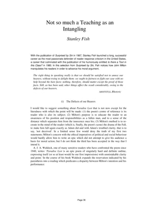 Not so much a Teaching as an
Intangling
Stanley Fish
With the publication of Surprised by Sin in 1967, Stanley Fish launched a long, successful
career as the most passionate defender of reader response criticism in the United States,
a career that culminated with the publication of his humorously entitled Is there a Text in
this Class? in 1980. In this selection from Surprised by Sin, Fish notices how John Milton
manipulates his readers in order to advance his moral argument.
The right thing in speaking really is that we should be satisfied not to annoy our
hearers, without trying to delight them: we ought in fairness to fight our case with no
help beyond the bare facts: nothing, therefore, should matter except the proof of those
facts. Still, as has been said, other things affect the result considerably, owing to the
defects of our hearers.
ARISTOTLE, Rhetoric
(i) The Defects of our Hearers
I would like to suggest something about Paradise Lost that is not new except for the
literalness with which the point will be made: (1) the poem's centre of reference is its
reader who is also its subject; (2) Milton's purpose is to educate the reader to an
awareness of his position and responsibilities as a fallen man, and to a sense of the
distance which separates him from the innocence once his; (3) Milton's method is to re-
create in the mind of the reader (which is, finally, the poem's scene) the drama of the Fall,
to make him fall again exactly as Adam did and with Adam's troubled clarity, that is to
say, 'not deceived'. In a limited sense few would deny the truth of my first two
statements; Milton's concern with the ethical imperatives of political and social behaviour
would hardly allow him to write an epic which did not attempt to give his audience a
basis for moral action; but I do not think the third has been accepted in the way that I
intend it.
A. J. A. Waldock, one of many sensitive readers who have confronted the poem since
1940, writes: 'Paradise Lost is an epic poem of singularly hard and definite outline,
expressing itself (or so at least would be our first impressions) with unmistakable clarity
and point.' In the course of his book Waldock expands the reservation indicated by his
parenthesis into a reading which predicates a disparity between Milton's intention and his
performance:
Page 36
 