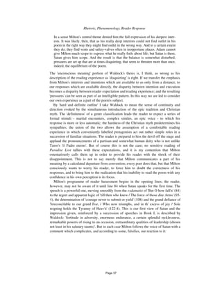 196 Rhetoric, Phenomenology, Reader Response
In a sense Milton's central theme denied him the full expression of his deepest inter-
ests. It was likely, then, that as his really deep interests could not find outlet in his
poem in the right way they might find outlet in the wrong way. And to a certain extent
they do; they find vents and safety-valves often in inopportune places. Adam cannot
give Milton much scope to express what he really feels about life; but Satan is there,
Satan gives him scope. And the result is that the balance is somewhat disturbed;
pressures are set up that are at times disquieting, that seem to threaten more than once,
indeed, the equilibrium of the poem.
The 'unconscious meaning' portion of Waldock's thesis is, I think, as wrong as his
description of the reading experience as 'disquieting' is right. If we transfer the emphasis
from Milton's interests and intentions which are available to us only from a distance, to
our responses which are available directly, the disparity between intention and execution
becomes a disparity between reader expectation and reading experience; and the resulting
'pressures' can be seen as part of an intelligible pattern. In this way we are led to consider
our own experience as a part of the poem's subject.
By 'hard and definite outline' I take Waldock to mean the sense of continuity and
direction evoked by the simultaneous introduction of the epic tradition and Christian
myth. The 'definiteness' of a genre classification leads the reader to expect a series of
formal stimuli - martial encounters, complex similes, an epic voice - to which his
response is more or less automatic; the hardness of the Christian myth predetermines his
sympathies; the union of the two allows the assumption of a comfortable reading
experience in which conveniently labelled protagonists act out rather simple roles in a
succession of familiar situations. The reader is prepared to hiss the devil off the stage and
applaud the pronouncements of a partisan and somewhat human deity who is not unlike
Tasso's 'il Padre eterno'. But of course this is not the case; no sensitive reading of
Paradise Lost tallies with these expectations, and it is my contention that Milton
ostentatiously calls them up in order to provide his reader with the shock of their
disappointment. This is not to say merely that Milton communicates a part of his
meaning by a calculated departure from convention; every poet does that; but that Milton
consciously wants to worry his reader, to force him to doubt the correctness of his
responses, and to bring him to the realization that his inability to read the poem with any
confidence in his own perception is its focus.
Milton's programme of reader harassment begins in the opening lines; the reader,
however, may not be aware of it until line 84 when Satan speaks for the first time. The
speech is a powerful one, moving smoothly from the exdamatio of 'But O how fall'n' (84)
to the regret and apparent logic of 'till then who knew / The force of those dire Arms' (93-
4), the determination of 'courage never to submit or yield' (108) and the grand defiance of
'Irreconcilable to our grand Foe, / Who now triumphs, and in th' excess of joy / Sole
reigning holds the Tyranny of Heav'n' (122-4). This is our first view of Satan and the
impression given, reinforced by a succession of speeches in Book I, is described by
Waldock: 'fortitude in adversity, enormous endurance, a certain splendid recklessness,
remarkable powers of rising to an occasion, extraordinary qualities of leadership (shown
not least in his salutary taunts)'. But in each case Milton follows the voice of Satan with a
comment which complicates, and according to some, falsifies, our reaction to it:
Page 37
 