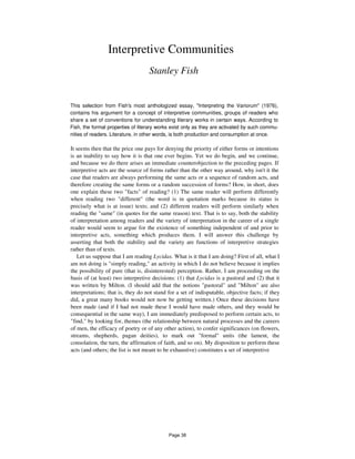 Interpretive Communities
Stanley Fish
This selection from Fish's most anthologized essay, "Interpreting the Variorum" (1976),
contains his argument for a concept of interpretive communities, groups of readers who
share a set of conventions for understanding literary works in certain ways. According to
Fish, the formal properties of literary works exist only as they are activated by such commu-
nities of readers. Literature, in other words, is both production and consumption at once.
It seems then that the price one pays for denying the priority of either forms or intentions
is an inability to say how it is that one ever begins. Yet we do begin, and we continue,
and because we do there arises an immediate counterobjection to the preceding pages. If
interpretive acts are the source of forms rather than the other way around, why isn't it the
case that readers are always performing the same acts or a sequence of random acts, and
therefore creating the same forms or a random succession of forms? How, in short, does
one explain these two "facts" of reading? (1) The same reader will perform differently
when reading two "different" (the word is in quotation marks because its status is
precisely what is at issue) texts; and (2) different readers will perform similarly when
reading the "same" (in quotes for the same reason) text. That is to say, both the stability
of interpretation among readers and the variety of interpretation in the career of a single
reader would seem to argue for the existence of something independent of and prior to
interpretive acts, something which produces them. I will answer this challenge by
asserting that both the stability and the variety are functions of interpretive strategies
rather than of texts.
Let us suppose that I am reading Lycidas. What is it that I am doing? First of all, what I
am not doing is "simply reading," an activity in which I do not believe because it implies
the possibility of pure (that is, disinterested) perception. Rather, I am proceeding on the
basis of (at least) two interpretive decisions: (1) that Lycidas is a pastoral and (2) that it
was written by Milton. (I should add that the notions "pastoral" and "Milton" are also
interpretations; that is, they do not stand for a set of indisputable, objective facts; if they
did, a great many books would not now be getting written.) Once these decisions have
been made (and if I had not made these I would have made others, and they would be
consequential in the same way), I am immediately predisposed to perform certain acts, to
"find," by looking for, themes (the relationship between natural processes and the careers
of men, the efficacy of poetry or of any other action), to confer significances (on flowers,
streams, shepherds, pagan deities), to mark out "formal" units (the lament, the
consolation, the turn, the affirmation of faith, and so on). My disposition to perform these
acts (and others; the list is not meant to be exhaustive) constitutes a set of interpretive
Page 38
 
