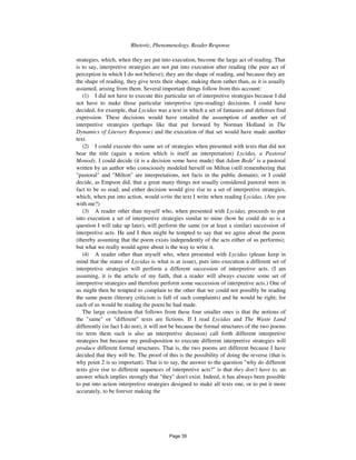 218 Rhetoric, Phenomenology, Reader Response
strategies, which, when they are put into execution, become the large act of reading. That
is to say, interpretive strategies are not put into execution after reading (the pure act of
perception in which I do not believe); they are the shape of reading, and because they are
the shape of reading, they give texts their shape, making them rather than, as it is usually
assumed, arising from them. Several important things follow from this account:
(1) I did not have to execute this particular set of interpretive strategies because I did
not have to make those particular interpretive (pre-reading) decisions. I could have
decided, for example, that Lycidas was a text in which a set of fantasies and defenses find
expression. These decisions would have entailed the assumption of another set of
interpretive strategies (perhaps like that put forward by Norman Holland in The
Dynamics of Literary Response) and the execution of that set would have made another
text.
(2) I could execute this same set of strategies when presented with texts that did not
bear the title (again a notion which is itself an interpretation) Lycidas, a Pastoral
Monody. I could decide (it is a decision some have made) that Adam Bede2
is a pastoral
written by an author who consciously modeled herself on Milton (still remembering that
"pastoral" and "Milton" are interpretations, not facts in the public domain); or I could
decide, as Empson did, that a great many things not usually considered pastoral were in
fact to be so read; and either decision would give rise to a set of interpretive strategies,
which, when put into action, would write the text I write when reading Lycidas. (Are you
with me?)
(3) A reader other than myself who, when presented with Lycidas, proceeds to put
into execution a set of interpretive strategies similar to mine (how he could do so is a
question I will take up later), will perform the same (or at least a similar) succession of
interpretive acts. He and I then might be tempted to say that we agree about the poem
(thereby assuming that the poem exists independently of the acts either of us performs);
but what we really would agree about is the way to write it.
(4) A reader other than myself who, when presented with Lycidas (please keep in
mind that the status of Lycidas is what is at issue), puts into execution a different set of
interpretive strategies will perform a different succession of interpretive acts. (I am
assuming, it is the article of my faith, that a reader will always execute some set of
interpretive strategies and therefore perform some succession of interpretive acts.) One of
us might then be tempted to complain to the other that we could not possibly be reading
the same poem (literary criticism is full of such complaints) and he would be right; for
each of us would be reading the poem he had made.
The large conclusion that follows from these four smaller ones is that the notions of
the "same" or "different" texts are fictions. If I read Lycidas and The Waste Land
differently (in fact I do not), it will not be because the formal structures of the two poems
(to term them such is also an interpretive decision) call forth different interpretive
strategies but because my predisposition to execute different interpretive strategies will
produce different formal structures. That is, the two poems are different because I have
decided that they will be. The proof of this is the possibility of doing the reverse (that is
why point 2 is so important). That is to say, the answer to the question "why do different
texts give rise to different sequences of interpretive acts?" is that they don't have to, an
answer which implies strongly that "they" don't exist. Indeed, it has always been possible
to put into action interpretive strategies designed to make all texts one, or to put it more
accurately, to be forever making the
Page 39
 