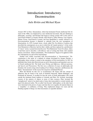 Introduction: Introductory
Deconstruction
Julie Rivkin and Michael Ryan
Around 1967 in Paris, Structuralism, which had dominated French intellectual life for
much of the 1960s, was displaced by a new intellectual movement. The new thinking in
philosophy, sociology, and literature that began to emerge around 1967 in the work of
such French thinkers as Jacques Derrida, Julia Kristeva, Gilles Deleuze, Luce Irigaray,
Helene Cixous, Jean-Francois Lyotard, and Jean Baudrillard is usually referred to as
Post-structuralism because it departed so radically from the core assumptions of
Structuralism. In 1979, Lyotard wrote a book called The Post-Modern Condition that
described the contemporary era as one in which the old "grand narratives" of the world,
from Humanism to Marxism, had lost their validity and been replaced by a proliferation
of "micro" stories. Lyotard borrowed the term "Post-Modernism" from US culture, where
it had been used to describe a self-reflexive style of writing that broke with standard
literary conventions. Almost immediately, "Post-modernism" began to be applied to both
the contemporary era and to Post-structuralism.
Another term widely associated with Post-structuralism is "deconstruction." De-
construction is the name of a method of critique developed by Jacques Derrida, a
philosopher whose writing is central to the emergence of Post-structuralism. In 1967, he
published three books that effectively put an end to Structuralism and launched a new era
in French intellectual life. The books were Writing and Difference, OfGram-matology,
and Speech and Phenomenon. The first was a collection of essays on philosophy and
literature; the second a long critical reading of Levi-Strauss, Saussure, and Rousseau; the
third a "deconstruction" of the Logical Investigations of Edmund Husserl.
What did Derrida do that was so revolutionary? He began with the concept of
difference that he found in the work of Friedrich Nietzsche, Martin Heidegger, and
Ferdinand de Saussure. It recalled for him the work of Greek philosophers who stood
outside the dominant Greek tradition of Aristotle and Plato. For Aristotle, knowledge
consists of the analysis of objects in terms of their essences; Plato invented the
"metaphysical" notion of an ideal realm of ideas that transcended or existed outside and
apart from physical reality. The so-called "pre-Socratic" philosophers, on the other hand,
were interested in the process of space and time that wove together all material objects in
a "sumploke," or confluence, of being. They emphasized change over stasis and the
blending together of things over their discreteness or separable identities.
Page 41
 