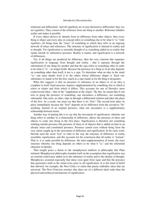 Introductory Deconstruction 259
relational and differential. And all signifieds are in turn themselves differential; they too
are signifiers. They consist of the reference from one thing to another. Reference inhabits
reality and makes it possible.
If every object derives its identity from its difference from other objects, then every
thing or object and every idea or concept refers to something else to be what it "is." Like
signifiers, all things bear the "trace" of something to which they refer in an ongoing
network of relays and references. The structure of signification is internal to reality and
to thought. Yet signification is normally thought of as something added on to reality that
stands outside its substantive presence. Reality is matter, and signification is a network
of differences.
Yet, if all things are produced by difference, then the very criterion that separates
signification in language from thought and reality - that it operates through the
substitution of one thing for another and that the sign refers to something other in order
to be what it "is" - no longer holds. Because the presence of a thing or of an idea depends
on something other than itself, it too is a sign. To determine what an idea in the mind
"is," one must shuttle from it to the others whose difference shapes it. Each one
substitutes or stands in for the first, much as a sign stands in for the thing it designates.
What this suggests is that no presence or substance of an object or of an idea is
complete in itself. Each presence requires supplementation by something else to which it
refers or relates and from which it differs. This accounts for one of Derrida's more
controversial ideas - that of the "supplement at the origin." By this, he meant that if one
tries to grasp the presence of something, one encounters a difference, not something
substantial. One term, an other, slips in through a differential relation and takes the place
of the first. As a result, one must say that there is no "first." The second term takes its
place immediately because the "first" depends on its difference from the second to "be"
anything. Instead of an original presence, what one encounters is a supplementary
relationship between terms.
Another way of putting this is to say that the movement of signification, whereby one
thing refers to another in a relationship of difference, allows the presence of ideas and
objects to come into being in the first place. Signification is therefore not something
standing outside presence (the presence of ideas or of objects) that is added on later to an
already intact and constituted presence. Presence cannot exist without being from the
very outset caught up in the movement of difference and signification. In his early work,
Derrida used the word "text" to refer to the way the structure of difference in reality
resembles signification, and this accounts for his conclusion that all reality is "textual."
That is, it is made possible by difference, the inter-supplementation of terms, the trace
structure whereby one thing depends on others to be what it "is," and the referential
character of identity.
That insight poses a threat to the metaphysical tradition in philosophy that Plato
initiated. Metaphysical philosophy founded itself on the assumption that signification was
an external contrivance added on to the substance of reality and to the ideality of thought.
Metaphysics assumed especially that ideas exist apart from signs and that the presence
that guarantees truth in the mind exists prior to all signification. It is this kind of belief
that allowed, for example, the New Critics to claim that poetry embodies ideas that are
universal. The New Criticism assumes that ideas are of a different ideal order than the
physical and technical mechanisms of signification.
Page 43
 