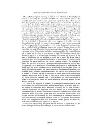 260 Post-structuralism, Deconstruction, Post-modernism
This kind of assumption, according to Derrida, is an inflection of the metaphysical
tradition of philosophy that posited the possibility of a "transcendental signified," the
possibility that ideas somehow exist apart from signification. Such ideas are not
themselves signifiers; they exist outside the differential network that makes signification
possible. Once this standard of transcendent truth is established, it becomes normative, a
measure of value. In relation to its supposed truthfulness, a host of other terms associated
with signification and connoting difference could be declared to be secondary and
derivative, a falling away from the standard and a depletion of substance. They are often
associated with immorality in the metaphysical tradition as well as with writing, that
purely external, empty technique that bears no immediate relationship to the living voice
of consciousness, that other criterion of truthfulness in the metaphysical tradition.
In criticizing this tradition, Derrida noticed that metaphysical philosophy's metaphors,
the way it described its fundamental values, were supposed to be added on to that
philosophy's truth, yet truth was created by using metaphors that were never accounted
for. The most powerful of these metaphors was the spatial distinction between an inside
and an outside. Derrida noted that the metaphysical system of thought simply took for
granted that one could differentiate between an inside and an outside without recourse to
a technique such as differentiation that had not been accounted for. The inside of thought
and of reality was described as being present to itself, full, immediate, natural, true,
substantive, and prior to all signifying substitution. The outside was described as the
realm of signification that was added on to thought and to reality. The living voice of
consciousness for this reason was declared superior to mere writing, an external artificial
contrivance that was a dead letter, not a living, breathing presence. The substance of
objects was conceived as an internal essence that owed nothing to external relations. But,
Derrida noted, it is the act of spatial differentiation that allows one to think of inside and
outside, truth and falsity, substance and representation, etc. in the first place. This act of
spatial differentiation precedes and makes possible the foundations of metaphysics, its
most basic values and ideals, ideals that supposedly sanctified the superiority and priority
of identity to difference and of the interiority of mental ideas to the spatialization
associated with external writing. It is not so much that the outside is declared to be inside
in a simple inversion of premises; rather, a more primordial process of differentiation is
shown to encompass both inside and outside so that the distinction between the two
becomes untenable.
As a result of this argument, all the values of the metaphysical tradition had to be put
in question because they all assumed the primacy and the priority of presence, substance,
and identity as foundations while nonetheless describing the fact that difference,
something insubstantial and nonpresent, made them possible. All of the categories and
hierarchies that placed presence over difference, immediacy over mediation, identity over
substitution, nature over culture, speech in the mind over external writing, essence over
accident, substance over technology, etc., have to be rethought. It is no longer possible to
characterize difference, substitution, repetition, and the like as nontruth if the truthfulness
of true ideas, their presence in the mind as something palpable, present, and immediate,
itself depends on difference and is produced by differance.
If one could not rigorously distinguish between the realm of signification and the
realms of thought and reality because thought and reality are also differential, then
Page 44
 