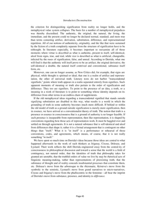 Introductory Deconstruction 261
the criterion for distinguishing signification from reality no longer holds, and the
metaphysical value system collapses. The basis for a number of metaphysical prejudices
was thereby discredited. The authentic, the original, the natural, the living, the
immediate, and the present could no longer be declared normal, standard, and more true
than terms connoting artifice, derivation, substitution, difference, and representational
repetition. All of our notions of authenticity, originality, and the like that were sustained
by the fiction of a truth completely separate from the structure of signification have to be
rethought. In literature especially, it becomes important to reexamine all of those
moments where virtue is described as what is authentic, present to itself, self-identical,
aloof from signs, true, and real, while vice is described as what is artificial, changeable,
infected by the ruses of signification, false, and unreal. According to Derrida, what one
will find is that the authentic will itself prove to be an artifact, the original derivative, the
self-identical a double, the natural itself contrived and conventional, substance itself
form, etc.
Moreover, one can no longer assume, as New Critics did, for example, that signs are
physical, while thought is spiritual or ideal, that one is a realm of artifice and represen-
tation, the other of universal truth. Literary texts do not harbor "transcendental
signifieds," points where truth appears in a realm separated entirely from signifiers. Such
apparent moments of meaning or truth also pertain to the order of signification and
difference. They too are signifiers. To point to the presence of an idea, a truth, or a
meaning in a work of literature is to point to something whose identity depends on its
difference from other terms in an endless chain of supplements.
If the old metaphysical ideas regarding a transcendental signified that stands outside
signifying substitution are disabled in this way, what results is a world in which the
grounding of truth in some authority becomes much more difficult. If behind or within
the old model of truth as a ground outside signification is merely more signification, then
in essence, we have arrived at a conventionalist theory of truth. The notion that truth is a
presence or essence in consciousness that is a ground of authority is no longer feasible. If
such presence is inseparable from representation, then like representation, it is shaped by
conventions regarding how those acts of representation work. It must be haggled over and
settled on through agreements. It is not a natural substance that is self-identical and aloof
from differences that shape it; rather it is a formal arrangement that is contingent on other
things than "itself." What it is "in itself" is a performance or rehearsal of those
conventions, codes, and agreements, which means, of course, that it is not really
something "in itself."
We have spent so much time on Derrida's ideas because those ideas are central to what
happened afterwards in the work of such thinkers as Irigaray, Cixous, Deleuze, and
Lyotard. Their work reflects the shift Derrida engineered away from the central-ity of
consciousness in philosophical discussion and toward a sense that the world is a field of
contingency, not natural order, that the identities of truth that philosophy takes for
granted are unstable, that the truthful orders of value we live by may be rhetorical acts of
linguistic meaning-making, rather than representations of preexisting truth, that the
substance of thought and of reality conceals insubstantial processes that constitute them,
etc. Deleuze's move from the arboresque to the rhizomatic, Kristeva's move from the
symbolic to the semiotic, Lyotard's move from grand narratives to micro-narratives,
Cixous and Irigaray's move from the phallocentric to the feminine - all bear the imprint
of Derrida's move from substance, presence, and identity to differance.
Page 45
 