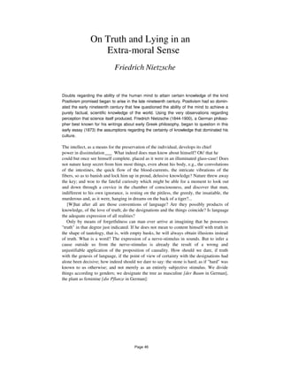 On Truth and Lying in an
Extra-moral Sense
Friedrich Nietzsche
Doubts regarding the ability of the human mind to attain certain knowledge of the kind
Positivism promised began to arise in the late nineteenth century. Positivism had so domin-
ated the early nineteenth century that few questioned the ability of the mind to achieve a
purely factual, scientific knowledge of the world. Using the very observations regarding
perception that science itself produced, Friedrich Nietzsche (1844-1900), a German philoso-
pher best known for his writings about early Greek philosophy, began to question in this
early essay (1873) the assumptions regarding the certainty of knowledge that dominated his
culture.
The intellect, as a means for the preservation of the individual, develops its chief
power in dissimulation___ What indeed does man know about himself? Oh! that he
could but once see himself complete, placed as it were in an illuminated glass-case! Does
not nature keep secret from him most things, even about his body, e.g., the convolutions
of the intestines, the quick flow of the blood-currents, the intricate vibrations of the
fibers, so as to banish and lock him up in proud, delusive knowledge? Nature threw away
the key; and woe to the fateful curiosity which might be able for a moment to look out
and down through a crevice in the chamber of consciousness, and discover that man,
indifferent to his own ignorance, is resting on the pitiless, the greedy, the insatiable, the
murderous and, as it were, hanging in dreams on the back of a tiger?...
[W]hat after all are those conventions of language? Are they possibly products of
knowledge, of the love of truth; do the designations and the things coincide? Is language
the adequate expression of all realities?
Only by means of forgetfulness can man ever arrive at imagining that he possesses
"truth" in that degree just indicated. If he does not mean to content himself with truth in
the shape of tautology, that is, with empty husks, he will always obtain illusions instead
of truth. What is a word? The expression of a nerve-stimulus in sounds. But to infer a
cause outside us from the nerve-stimulus is already the result of a wrong and
unjustifiable application of the proposition of causality. How should we dare, if truth
with the genesis of language, if the point of view of certainty with the designations had
alone been decisive; how indeed should we dare to say: the stone is hard; as if "hard" was
known to us otherwise; and not merely as an entirely subjective stimulus. We divide
things according to genders; we designate the tree as masculine [der Baum in German],
the plant as feminine [die Pflanze in German]:
Page 46
 
