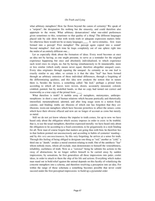 On Truth and Lying 263
what arbitrary metaphors! How far flown beyond the canon of certainty! We speak of
a "serpent"; the designation fits nothing but the sinuosity, and could therefore also
appertain to the worm. What arbitrary demarcations! what one-sided preferences
given sometimes to this, sometimes to that quality of a thing! The different languages
placed side by side show that with words truth or adequate expression matters little:
for otherwise there would not be so many languages____ A nerve-stimulus, first trans
formed into a percept! First metaphor! The percept again copied into a sound!
Second metaphor! And each time he leaps completely out of one sphere right into
the midst of an entirely different one....
Let us especially think about the formation of ideas. Every word becomes at once
an idea not by having, as one might presume, to serve as a reminder for the original
experience happening but once and absolutely individualized, to which experience
such word owes its origin, no, but by having simultaneously to fit innumerable, more
or less similar (which really means never equal, therefore altogether unequal) cases.
Every idea originates through equating the unequal. As certainly as no one leaf is
exactly similar to any other, so certain is it that the idea "leaf" has been formed
through an arbitrary omission of these individual differences, through a forgetting of
the differentiating qualities, and this idea now awakens the notion that in nature
there is, besides the leaves, a something called "the leaf," perhaps a primal form
according to which all leaves were woven, drawn, accurately measured, colored,
crinkled, painted, but by unskilled hands, so that no copy had turned out correct and
trustworthy as a true copy of the primal form ____
What therefore is truth? A mobile army of metaphors, metonymies, anthropo-
morphisms: in short a sum of human relations which became poetically and rhetorically
intensified, metamorphosed, adorned, and after long usage seem to a notion fixed,
canonic, and binding; truths are illusions of which one has forgotten that they are
illusions; worn-out metaphors which have become powerless to affect the senses; coins
which have their obverse effaced and now are no longer of account as coins but merely
as metal.
Still we do not yet know whence the impulse to truth comes, for up to now we have
heard only about the obligation which society imposes in order to exist: to be truthful,
that is, to use the usual metaphors, therefore expressed morally: we have heard only about
the obligation to lie according to a fixed convention, to lie gregariously in a style binding
for all. Now man of course forgets that matters are going thus with him; he therefore lies
in that fashion pointed out unconsciously and according to habits of centuries' standing -
and by this very unconsciousness, by this very forgetting, he arrives at a sense for truth.
Through this feeling of being obliged to designate one thing as "red," another as "cold," a
third one as "dumb," awakes a moral emotion relating to truth. Out of the antithesis "liar"
whom nobody trusts, whom all exclude, man demonstrates to himself the venerableness,
reliability, usefulness of truth. Now as a "rational" being he submits his actions to the
sway of abstractions; he no longer suffers himself to be carried away by sudden
impressions, by sensations, he first generalizes all these impressions into paler, cooler
ideas, in order to attach to them the ship of his life and actions. Everything which makes
man stand out in bold relief against the animal depends on this faculty of volatilizing the
concrete metaphors into a schema, and therefore resolving a perception into an idea. For
within the range of those schemata a something becomes possible that never could
succeed under the first perceptual impressions: to build up a pyramidal order
Page 47
 