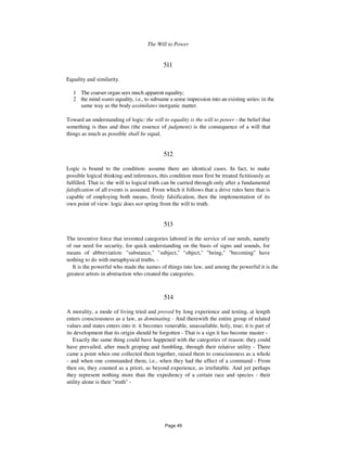 The Will to Power 267
511
Equality and similarity.
1 The coarser organ sees much apparent equality;
2 the mind wants equality, i.e., to subsume a sense impression into an existing series: in the
same way as the body assimilates inorganic matter.
Toward an understanding of logic: the will to equality is the will to power - the belief that
something is thus and thus (the essence of judgment) is the consequence of a will that
things as much as possible shall be equal.
512
Logic is bound to the condition: assume there are identical cases. In fact, to make
possible logical thinking and inferences, this condition must first be treated fictitiously as
fulfilled. That is: the will to logical truth can be carried through only after a fundamental
falsification of all events is assumed. From which it follows that a drive rules here that is
capable of employing both means, firstly falsification, then the implementation of its
own point of view: logic does not spring from the will to truth.
513
The inventive force that invented categories labored in the service of our needs, namely
of our need for security, for quick understanding on the basis of signs and sounds, for
means of abbreviation: "substance," "subject," "object," "being," "becoming" have
nothing to do with metaphysical truths. -
It is the powerful who made the names of things into law, and among the powerful it is the
greatest artists in abstraction who created the categories.
514
A morality, a mode of living tried and proved by long experience and testing, at length
enters consciousness as a law, as dominating - And therewith the entire group of related
values and states enters into it: it becomes venerable, unassailable, holy, true; it is part of
its development that its origin should be forgotten - That is a sign it has become master -
Exactly the same thing could have happened with the categories of reason: they could
have prevailed, after much groping and fumbling, through their relative utility - There
came a point when one collected them together, raised them to consciousness as a whole
- and when one commanded them, i.e., when they had the effect of a command - From
then on, they counted as a priori, as beyond experience, as irrefutable. And yet perhaps
they represent nothing more than the expediency of a certain race and species - their
utility alone is their "truth" -
Page 49
 