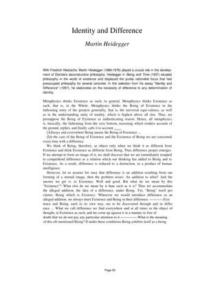 Identity and Difference
Martin Heidegger
With Friedrich Nietzsche, Martin Heidegger (1889-1976) played a crucial role in the develop-
ment of Derrida's deconstructive philosophy. Heidegger in Being and Time (1937) situated
philosophy in the world of existence and displaced the purely rationalist focus that had
preoccupied philosophy for several centuries. In this selection from his essay "Identity and
Difference" (1957), he elaborates on the necessity of difference to any determination of
identity.
Metaphysics thinks Existence as such, in general. Metaphysics thinks Existence as
such, that is, in the Whole. Metaphysics thinks the Being of Existence in the
fathoming unity of the greatest generality, that is, the universal equi-valence, as well
as in the understanding unity of totality, which is highest above all else. Thus, we
presuppose the Being of Existence as authenticating reason. Hence, all metaphysics
is, basically, the fathoming from the very bottom, reasoning which renders account of
the ground, replies, and finally calls it to account ____
[A]lways and everywhere Being means the Being of Existence ...
[I]n the case of the Being of Existence and the Existence of Being we are concerned
every time with a difference.
We think of Being, therefore, as object only when we think it as different from
Existence and think Existence as different from Being. Thus difference proper emerges.
If we attempt to form an image of it, we shall discover that we are immediately tempted
to comprehend difference as a relation which our thinking has added to Being and to
Existence. As a result, difference is reduced to a distinction, to a product of human
intelligence.
However, let us assume for once that difference is an addition resulting from our
forming of a mental image, then the problem arises: An addition to what? And the
answer we get is: to Existence. Well and good. But what do we mean by this
"Existence"? What else do we mean by it than such as it is? Thus we accommodate
the alleged addition, the idea of a difference, under Being. Yet, "Being" itself pro
claims: Being which is Existence. Wherever we would introduce difference as an
alleged addition, we always meet Existence and Being in their difference ------------Exis
tence and Being, each in its own way, are to be discovered through and in differ
ence ... What we call difference we find everywhere and at all times in the object of
thought, in Existence as such, and we come up against it in a manner so free of
doubt that we do not pay any particular attention to it---------------What is the meaning
of this oft-mentioned Being? If under these conditions Being exhibits itself as a being
Page 50
 