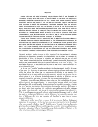 Differance 279
Derrida concludes this essay by evoking the pre-Socratic notion of the "sumploke" or
"confluence of being." What the concept of differance leads to is a sense that everything in
existence is relationally connected. We can sort it out into parts, but we should not assume
those parts are pure and original or that they are pure identities. They are the effects of
other processes of relation and differentiation. Derrida will elsewhere argue that what this
means is that all things are signs and that all reality is "textual," in that all parts refer to or
signify other parts, which are themselves signifiers of other parts. If we bear in mind the
traditional definition of writing as the sign of a sign (the written sign of mental speech), then
all reality is in a sense graphic, a form of writing. At the origin of thought is not a purely
present idea but rather what Derrida calls "archi-writing," and by that he means the process
he here describes as the spatio-temporal movement of "differance."
Derrida brings Saussure's notion of difference to bear on philosophical concepts. Like signs
in language, he argues, they too are given identity by their differences from one another. He
famously notes that philosophical oppositions such as the intelligible and the sensible, nature
and culture, the ideal and physical, etc. can be shown to be produced by differance. Many
literary critics have mistakenly limited deconstruction to this "undoing of binary opposition,"
but the questioning of oppositions is only one part of Derrida's undertaking, which aims to
put in question the values and assumptions of the metaphysical philosophical tradition.
The verb "to differ" [differer] seems to differ from itself. On the one hand, it indicates
difference as distinction, inequality, or discernibility; on the other, it expresses the
interposition of delay, the interval of a spacing and temporalizing that puts off until
"later" what is presently denied, the possible that is presently impossible. Sometimes the
different and sometimes the deferred correspond [in French] to the verb "to differ." This
correlation, however, is not simply one between act and object, cause and effect, or
primordial and derived.
In the one case "to differ" signifies nonidentity; in the other case it signifies the order
of the same. Yet there must be a common, although entirely differant [differ-ante root
within the sphere that relates the two movements of differing to one another. We
provisionally give the name differance to this sameness which is not identical: by the
silent writing of its a, it has the desired advantage of referring to differing, both as
spacing/temporalizing and as the movement that structures every dissociation.
As distinct from difference, differance thus points out the irreducibility of tempor-
alizing (which is also temporalization - in transcendental language which is no longer
adequate here, this would be called the constitution of primordial temporality — just as
the term "spacing" also includes the constitution of primordial spatiality). Differance is
not simply active (any more than it is a subjective accomplishment); it rather indicates
the middle voice, it precedes and sets up the opposition between passivity and activity.
With its a, differance more properly refers to what in classical language would be called
the origin or production of differences and the differences between differences, the play
jeu] of differences. Its locus and operation will therefore be seen wherever speech
appeals to difference.
Differance is neither a word nor a concept. In it, however, we shall see the juncture
rather than the summation - of what has been most decisively inscribed in the thought of
what is conveniently called our "epoch": the difference of forces in Nietzsche, Saussure's
principle of semiological difference, differing as the possibility of [neurone] facilitation,
impression and delayed effect in Freud, difference as the irreducibility of the trace of the
other in Levinas, and the ontic-entological difference
Page 52
 
