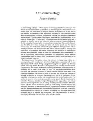 Of Grammatology
Jacques Derrida
Of Grammatology (1967) is a polemic against the metaphysical tradition in philosophy from
Plato to Husserl. That tradition sought a basis for determining truth in the operations of the
mind or logos. The mind's ability to grasp the presence of an object or of an idea was the
gold standard of truthfulness. In this "logocentric" conception of truth, objects and ideas
were conceived as being substances and presences that could exist apart from differance and
supplementarity. The techniques of signification especially were considered alien to the
presence of ideas. Mere "re-presentation" in language was an artificial supplement to and a
substitute for ideas but was not itself a bearer of authentic presence or ideational substance.
Derrida notices that this assumption is necessarily phonological and phonocentric. It associ-
ates the ability of the mind to grasp pure ideas with mental speech and the voice of
consciousness. The mind's ability to hear itself speak and think is closely associated with the
metaphysical notion that ideas transcend the ordinary empirical world of language and
signification. In this tradition, the external contrivances and techniques of signification in
language, writing especially, have to be added onto mental speech and to ideal meaning if it
is to be communicated. But according to metaphysics such supplementary addition is alien to
the purely ideal quality of thought and of mental speech, which is purely expressive of the
living immediacy of presence.
Derrida's critique of this tradition notices that writing in the metaphysical tradition is a
recurring delinquent. It more than any other form of signification is associated with the loss
of presence and with untruth. Writing is a signifier of a signifier, the graphic sign of mental
speech, itself a sign of ideas. As such, it is doubly removed from true ideas in consciousness.
It represents the twin dangers of difference and alterity (or otherness) because it depends on
something else or "other" to be "itself." As such, it is the perfect embodiment of the
concept of the differential constitution of identity. Derrida examines those texts in the
metaphysical tradition that discuss the origin of language and noti ces that the origin of
language is described as a moment of presence that is prior to all signification. Writing,
especially, is characterized as alien to presence because it is merely "supplementary," an
addition to presence in the mind as rendered in mental speech. Derrida finds that when
writers like Rousseau describe an origin of language that is supposedly a pure natural
presence prior to signification and to writing, what they describe instead is differance.
Derrida calls this version of differance "proto-" or "archi-writing" because differance and
writing are two names for the same structure of supplementation whereby the identity of
one term requires reference to and supplementation by an-other to be itself. One cannot
isolate presence from difference or the identity of presence from differential relations that
necessarily and in an essential way contaminate it with the characteristics of writing. If
everything is differential, then everything is, like writing, a signifier
Page 53
 