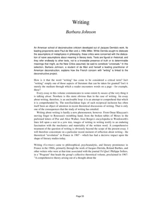 Writing
Barbara Johnson
An American school of deconstructive criticism developed out of Jacques Derrida's work. Its
leading proponents were Paul de Man and J. Hillis Miller. While Derrida sought to dislocate
the assumptions of metaphysics in philosophy, these critics were concerned with the disloca-
tion of naive assumptions about meaning in literary texts. Texts are figural or rhetorical, and
they refer endlessly to other texts, not to a knowable presence of truth or to determinable
meanings that might, as the New Critics assumed, be said to constitute "universals." In this
selection, Barbara Johnson, a student of de Man and herself a leading practitioner of
American deconstruction, explains how the French concern with "writing" is linked to the
deconstructive project.
How is it that the word "writing" has come to be considered a critical term? Isn't
"writing" simply one of those aspects of literature that can be taken for granted? Isn't it
merely the medium through which a reader encounters words on a page - for example,
these?
Every essay in this volume communicates to some extent by means of the very thing it
is talking about. Nowhere is this more obvious than in the case of writing. An essay
about writing, therefore, is an unclosable loop: it is an attempt to comprehend that which
it is comprehended by. The non-Euclidean logic of such reciprocal inclusion has often
itself been an object of attention in recent theoretical discussions of writing. That is only
one of the consequences that the study of writing has entailed.
Writing about writing is hardly a new phenomenon, however. From Omar Khayyam's
moving finger to Rousseau's trembling hand, from the broken tables of Moses to the
purloined letters of Poe and Alice Walker, from Borges's encyclopedia to Wordsworth's
lines left upon a seat in a yew tree, images of writing in writing testify to an enduring
fascination with the mechanics and materiality of the written word. A comprehensive
treatment of the question of writing is obviously beyond the scope of the present essay. I
will therefore concentrate on a particular recent moment of reflection about writing - the
theoretical "revolution" in France in 1967 - which has had a decisive impact upon the
shape of literary studies today.
Writing (I'ecriture) came to philosophical, psychoanalytic, and literary prominence in
France in the 1960s, primarily through the work of Jacques Derrida, Roland Barthes, and
other writers who were at that time associated with the journal Tel Quel. Philippe Sollers,
in a "Program" that heads the group's collective theoretical volume, proclaimed in 1967:
"A comprehensive theory arising out of a thought about the
Page 55
 