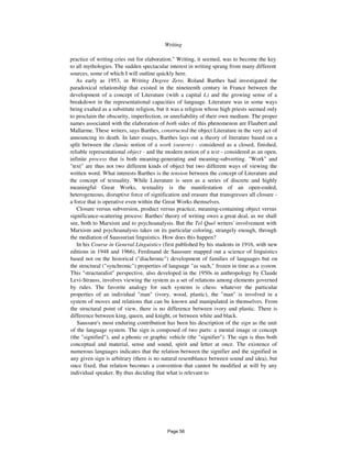 Writing 341
practice of writing cries out for elaboration." Writing, it seemed, was to become the key
to all mythologies. The sudden spectacular interest in writing sprang from many different
sources, some of which I will outline quickly here.
As early as 1953, in Writing Degree Zero, Roland Barthes had investigated the
paradoxical relationship that existed in the nineteenth century in France between the
development of a concept of Literature (with a capital L) and the growing sense of a
breakdown in the representational capacities of language. Literature was in some ways
being exalted as a substitute religion, but it was a religion whose high priests seemed only
to proclaim the obscurity, imperfection, or unreliability of their own medium. The proper
names associated with the elaboration of both sides of this phenomenon are Flaubert and
Mallarme. These writers, says Barthes, constructed the object Literature in the very act of
announcing its death. In later essays, Barthes lays out a theory of literature based on a
split between the classic notion of a work (oeuvre) - considered as a closed, finished,
reliable representational object - and the modern notion of a text - considered as an open,
infinite process that is both meaning-generating and meaning-subverting. "Work" and
"text" are thus not two different kinds of object but two different ways of viewing the
written word. What interests Barthes is the tension between the concept of Literature and
the concept of textuality. While Literature is seen as a series of discrete and highly
meaningful Great Works, textuality is the manifestation of an open-ended,
heterogeneous, disruptive force of signification and erasure that transgresses all closure -
a force that is operative even within the Great Works themselves.
Closure versus subversion, product versus practice, meaning-containing object versus
significance-scattering process: Barthes' theory of writing owes a great deal, as we shall
see, both to Marxism and to psychoanalysis. But the Tel Quel writers' involvement with
Marxism and psychoanalysis takes on its particular coloring, strangely enough, through
the mediation of Saussurian linguistics. How does this happen?
In his Course in General Linguistics (first published by his students in 1916, with new
editions in 1948 and 1966), Ferdinand de Saussure mapped out a science of linguistics
based not on the historical ("diachronic") development of families of languages but on
the structural ("synchronic") properties of language "as such," frozen in time as a system.
This "structuralist" perspective, also developed in the 1950s in anthropology by Claude
Levi-Strauss, involves viewing the system as a set of relations among elements governed
by rules. The favorite analogy for such systems is chess: whatever the particular
properties of an individual "man" (ivory, wood, plastic), the "man" is involved in a
system of moves and relations that can be known and manipulated in themselves. From
the structural point of view, there is no difference between ivory and plastic. There is
difference between king, queen, and knight, or between white and black.
Saussure's most enduring contribution has been his description of the sign as the unit
of the language system. The sign is composed of two parts: a mental image or concept
(the "signified"), and a phonic or graphic vehicle (the "signifier"). The sign is thus both
conceptual and material, sense and sound, spirit and letter at once. The existence of
numerous languages indicates that the relation between the signifier and the signified in
any given sign is arbitrary (there is no natural resemblance between sound and idea), but
once fixed, that relation becomes a convention that cannot be modified at will by any
individual speaker. By thus deciding that what is relevant to
Page 56
 
