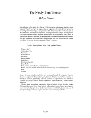 The Newly Born Woman
Helene Cixous
Helene Cixous in The Newly Born Woman (1975), from which this selection is taken, helped
to define "French feminism" for a generation of anglophone feminists. She is famous for
advocating "feminine writing," a new paratactic style of expression that would give voice to
all that Western rationalism has repressed. Drawing on Derrida's critique of metaphysics,
Cixous describes the tradition of gender representation as an oppositional one in which all
that connotes women is portrayed as being secondary to male rationalist principles. Interest-
ingly, she argues that feminine writing is a practice that both men and women can engage
in, and one of her most famous analyses is of Joyce's Ulysses.
Sorties: Out and Out: Attacks/Ways Out/Forays
Where is she?
Activity/passivity
Sun/Moon
Culture/Nature
Day/Night
Father/Mother
Head/Heart
Intelligible/Palpable
Logos/Pathos
Form, convex, step, advance, semen, progress
Matter, concave, ground - where steps are taken, holding- and dumping-ground
Man
Woman
Always the same metaphor: we follow it, it carries us, beneath all its figures, wherever
discourse is organized. If we read or speak, the same thread or double braid is leading us
throughout literature, philosophy, criticism, centuries of representation and reflection.
Thought has always worked through opposition, Speaking/Writing, Parole/Ecriture,
High/Low.
Through dual, hierarchical oppositions. Superior/Inferior. Myths, legends, books.
Philosophical systems. Everywhere (where) ordering intervenes, where a law organizes
what is thinkable by oppositions (dual, irreconcilable; or sublatable, dialectical). And all
these pairs of oppositions are couples. Does that mean something? Is the fact
Page 57
 