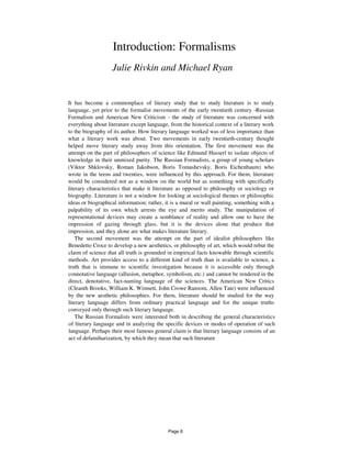 Introduction: Formalisms
Julie Rivkin and Michael Ryan
It has become a commonplace of literary study that to study literature is to study
language, yet prior to the formalist movements of the early twentieth century -Russian
Formalism and American New Criticism - the study of literature was concerned with
everything about literature except language, from the historical context of a literary work
to the biography of its author. How literary language worked was of less importance than
what a literary work was about. Two movements in early twentieth-century thought
helped move literary study away from this orientation. The first movement was the
attempt on the part of philosophers of science like Edmund Husserl to isolate objects of
knowledge in their unmixed purity. The Russian Formalists, a group of young scholars
(Viktor Shklovsky, Roman Jakobson, Boris Tomashevsky, Boris Eichenbaum) who
wrote in the teens and twenties, were influenced by this approach. For them, literature
would be considered not as a window on the world but as something with specifically
literary characteristics that make it literature as opposed to philosophy or sociology or
biography. Literature is not a window for looking at sociological themes or philosophic
ideas or biographical information; rather, it is a mural or wall painting, something with a
palpability of its own which arrests the eye and merits study. The manipulation of
representational devices may create a semblance of reality and allow one to have the
impression of gazing through glass, but it is the devices alone that produce that
impression, and they alone are what makes literature literary.
The second movement was the attempt on the part of idealist philosophers like
Benedetto Croce to develop a new aesthetics, or philosophy of art, which would rebut the
claim of science that all truth is grounded in empirical facts knowable through scientific
methods. Art provides access to a different kind of truth than is available to science, a
truth that is immune to scientific investigation because it is accessible only through
connotative language (allusion, metaphor, symbolism, etc.) and cannot be rendered in the
direct, denotative, fact-naming language of the sciences. The American New Critics
(Cleanth Brooks, William K. Wimsett, John Crowe Ransom, Allen Tate) were influenced
by the new aesthetic philosophies. For them, literature should be studied for the way
literary language differs from ordinary practical language and for the unique truths
conveyed only through such literary language.
The Russian Formalists were interested both in describing the general characteristics
of literary language and in analyzing the specific devices or modes of operation of such
language. Perhaps their most famous general claim is that literary language consists of an
act of defamiharization, by which they mean that such literature
Page 6
 